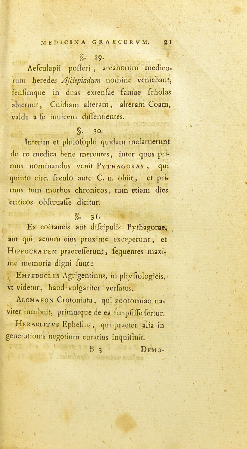 §. 29. Aefculapii po(leri , arcanoriim medico- niin heredes /^fclepiadim noniine veniebant, feiifiiiique in diias extenfae faniae fcholas abierunt, Cnidiam alteram, alteram Coam, vaJde a fe inuicem dilTentientes, §. 30. Tnferim et philofophi quidam inclaruerunt de rc medica bene merentes, inter quos pri- nuis nominandus venit Pythagoras , qui «juinto circ. feeulo ante C. n. obiit, et pri» mus tum morbos chronicos, tum etiam dics criticos obferuafTe dicitur. Ex coetaneis aut difcipulis Pythagorae, aut qui aeuum eius proxime exceperunt, et HippocRATEM praecelTerum, fequentes maxi- me memoria digni funt: EjMpedocles Agrigentinus, in phyfiologicis, vt videtur, haud vulgariter verfatus. Alcmaeon Crotoniata, qui zonroiniae na- viter iiicubuit, priniusque dc ea fcripfifle fertur. Heraclitvs Ephefins, qui praeter alia in generationii negotium curatius inquifiuir. R 3 Demo-