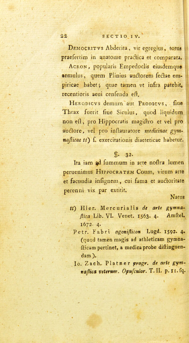 Democritvs Abderita, viregregius, toxm praefertim in anatome praiflica et comparata, AcRON, popularis Empedoclis eiusdemque temulus, quem Plinius audlorem feclae em« piricae habetj quae tamen vt infra patebit, recentioris aeui cenfenda eft. Herodicvs demum aut Prodicvs, fiue \ Thrax fuerit fiue Siculus, quod liquidum i non efi, pro HippOcrafis magi/lro et vel pro j auctore, vel pro inftauratore niedicinae gijm- u na/licae tt^ f. exercitationis diaetcticae habetur. ii I §. 32. S Ita iam fummum in arte noflra lumen | peruenimus Hippocratem Coum, virum arte et facuudia infignem, cui fama et audoritate percnni vix par extitit. Natus , tf) Hier. Mercurialis de arte gymna- j flica Lib. VI. Venet. 1563. 4. Amftel, ] 1672- 4- , ) Petr. Fabri agonijlicon Lugd. 1592. 4. i (quod tamen magis ad athleticam gymna- . fttcam pertinet, a medica probe diftinguen- ' dam). -. 16. Zach. Platner frogr. de arte gyni' , nafiica veterum. Opufculor. T.ll. p. ii.fq. y
