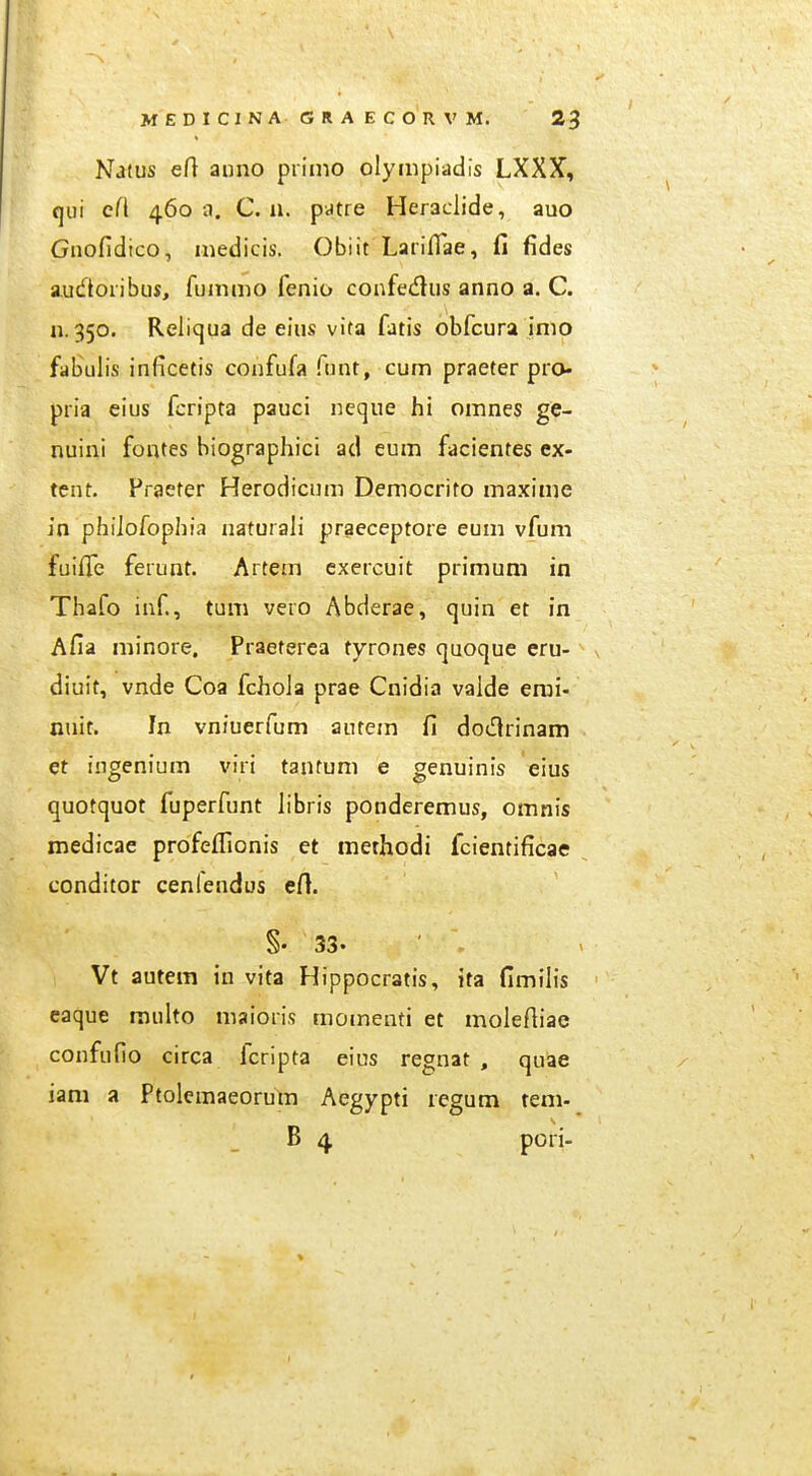 Natus ert anno primo olyiiipiadis LXXX, qui c(i 4603. C. 11. pdtre Heraclide, auo Gnofidico, inedicis. Obiit Lariflae, fi fides audoiibus, fummo fenio confedus anno a. C. n. 350. Reliqua de eius vita fatis obfcura inio fabulis inficetis confufa fimt, cum praeter pro- pria eius fcripta pauci neque hi omnes ge- nuini fontes biographici ad eum facientes ex- tent. Praeter Herodicum Deniocrito maxime in phiiofophia naturaJi praeceptore eum vfum fuiffe ferunt. Artem cxercuit primum in Thafo inf, tum vero Abderae, quin et in Afia minore. Praeterca tyrones quoque eru- diuit, vnde Coa fchoJa prae Cnidia valde erai- nuit. In vniuerfum autem fi doinrinam et ingenium viri tantum e genuinis eius quotquot fuperfunt Jibris ponderemus, omnis medicae profeflionis et methodi fcientificae conditor cenlendus efi. §• 33. ' ^ Vt autem in vita Hippocratis, ita fimilis caque multo maioris momenti et moleftiae confufio circa fcripta eius regnat , quae iam a Ptolcmaeorum Aegypti regum tem- B 4 pori-