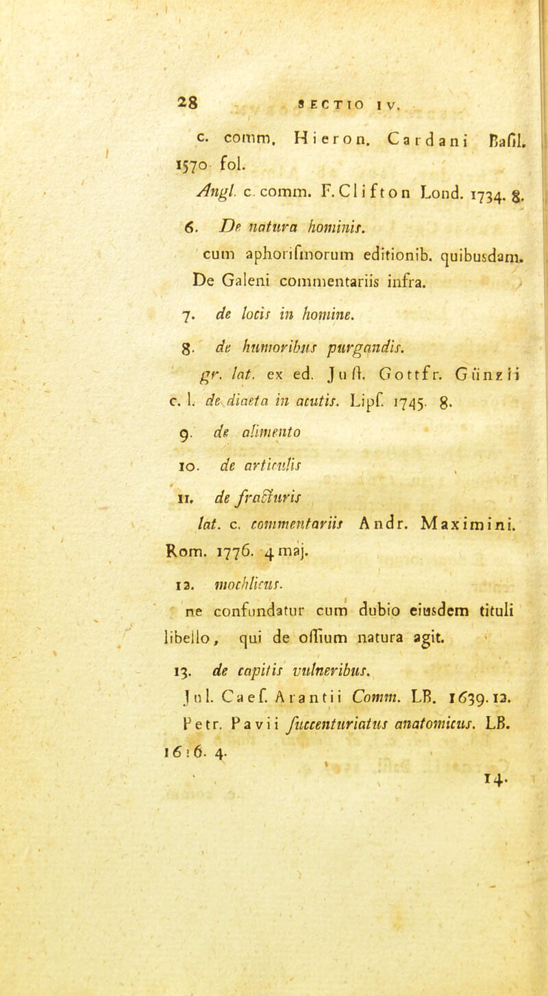 c. comm. Hieron. Cardani nafil. 1570 fol. ^ngl. c. comm. F. C1 i f t o n Lond. 1734. 5, 6. Dp natura hominif. cum aphorifmorum editionib. quibusdani, De Galeni commentariis infra. 7. de locis in homine. g. de hmwribns purgandis. gr. lot. ex ed. JuO. Gottfr. Gunxii c. 1. de diaeta in acutis. Lipf. 1745. g- 9. de afmento 10. de artiniHs 11. de fraSturis lat. c. commentariis Andr. Maximini. Rom. 1776. 4maj. 13. mocbliciis. ' ne confiindatur cum dubio eiu&dem tituli libello, qui de oiTium natura agit. 13. de capitis vutneribus. jnl. Caef. Arantii Comm. LB. 1639.13. F etr. Pa Vi i fuccenturiatus anatomicus. LB. i6i6. 4. 14.