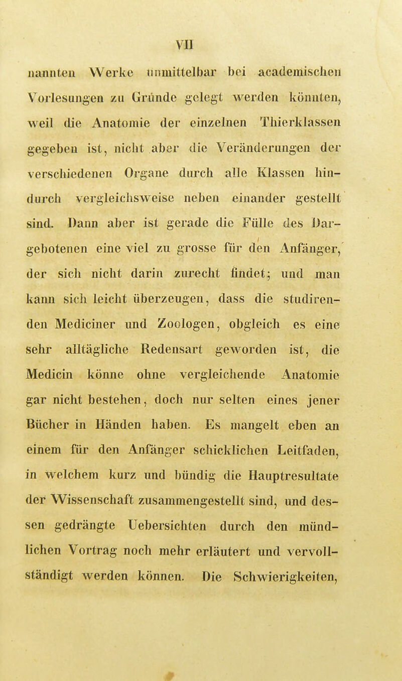 iiannteii Werke unmittelbar bei academisclieii V^orlesungen zu Gründe gelegt werden könnten, weil die Anatomie der einzelnen Thierklassen gegeben ist, nicht aber die Veränderungen der verschiedenen Organe durch alle Klassen hin- durch vergleichsweise neben einander gestellt sind. Dann aber ist gerade die Fülle des Dar- gebotenen eine viel zu grosse für den Anfänger, der sich nicht darin zurecht findet^ und man kann sich leicht überzeugen, dass die studiren- den Mediciner und Zoologen, obgleich es eine sehr alltägliche Redensart geworden ist, die Medicin könne ohne vergleichende Anatomie gar nicht bestehen, doch nur selten eines jener Bücher in Händen haben. Es mangelt eben an einem für den Anfänger schicklichen Leitfaden, in welchem kurz und bündig die Hauptresultate der Wissenschaft zusammengestellt sind, und des- sen gedrängte üebersichten durch den münd- lichen Vortrag noch mehr erläutert und vervoll- ständigt werden können. Die Schwierigkeiten,