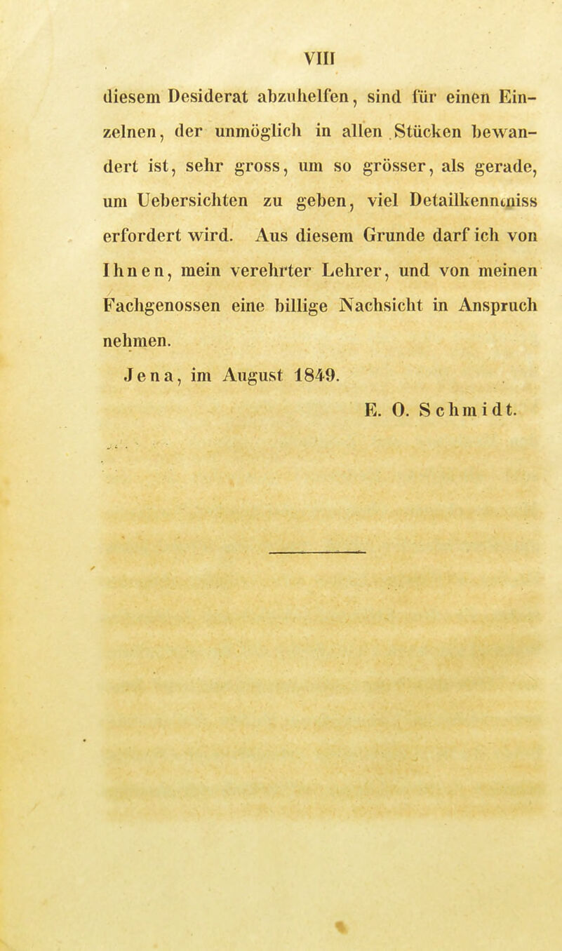 vin diesem Desiderat abziilielfen, sind für einen Ein- zelnen , der unmöglich in allen . Stücken bewan- dert ist, sehr gross, um so grösser, als gerade, um Uebersichten zu geben, viel Detailkennt;iiss erfordert wird. Aus diesem Grunde darf ich von Ihnen, mein verehrter Lehrer, und von meinen Fachgenossen eine billige Nachsicht in Anspruch nehmen. Jena, im August 1849.