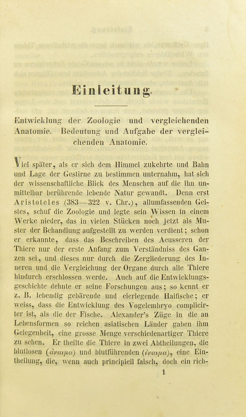 Einleitung. Entwicklung der Zoologie und vergleichenden Anatomie. Bedeutung und Aufgabe der verglei- chenden Anatomie. Viel später, als er sich dem Himmel zukehrte und Bahn und Lage der Gestirne zu hestimmen unternahm, hat sich der wissenschaftliche Bück des Menschen auf die ihn un- niittelhar herülirende lebende Natur gewandt. Denn erst Aristoteles (383—322 v. Chr.), allumfassenden Gei- stes, schuf die Zoologie und legte sein Wissen in einem Werke nieder, das in vielen Stücken noch jetzt als Mu- ster der Behandlung aufgestellt zu werden verdient; schon er erkannte, dass das Beschreiben des Aeusseren der Thiere nur der erste Anfang zum Verständniss des Gan- zen sei, und dieses nur durch die Zergliederung des In- neren und die Vergleichung der Organe durch alle Thiere hindurch erschlossen werde. Auch auf die Entwicklungs- geschichte dehnte er seine Forschungen aus; so kennt er z. B. lebendig gebärende und eicrlegende Haifische; er weiss, dass die Ent\^'icklung des Vogelem])ryo complicir- ter ist, als die der Fische. Alexander's Züge in die an Lci)ensformen so reichen asiatischen Länder gaben ihm Gelegenheit, eine grosse Menge verschiedenartiger Thiere zu sehen. Er tlieilte die Thiere in zwei Abthcüungen, die blutlosen {ävaijjba) und hlutrührenden (imtfia), eine Ein- tlieilung, die, wenn auch principiell falsch, doch ein rich-