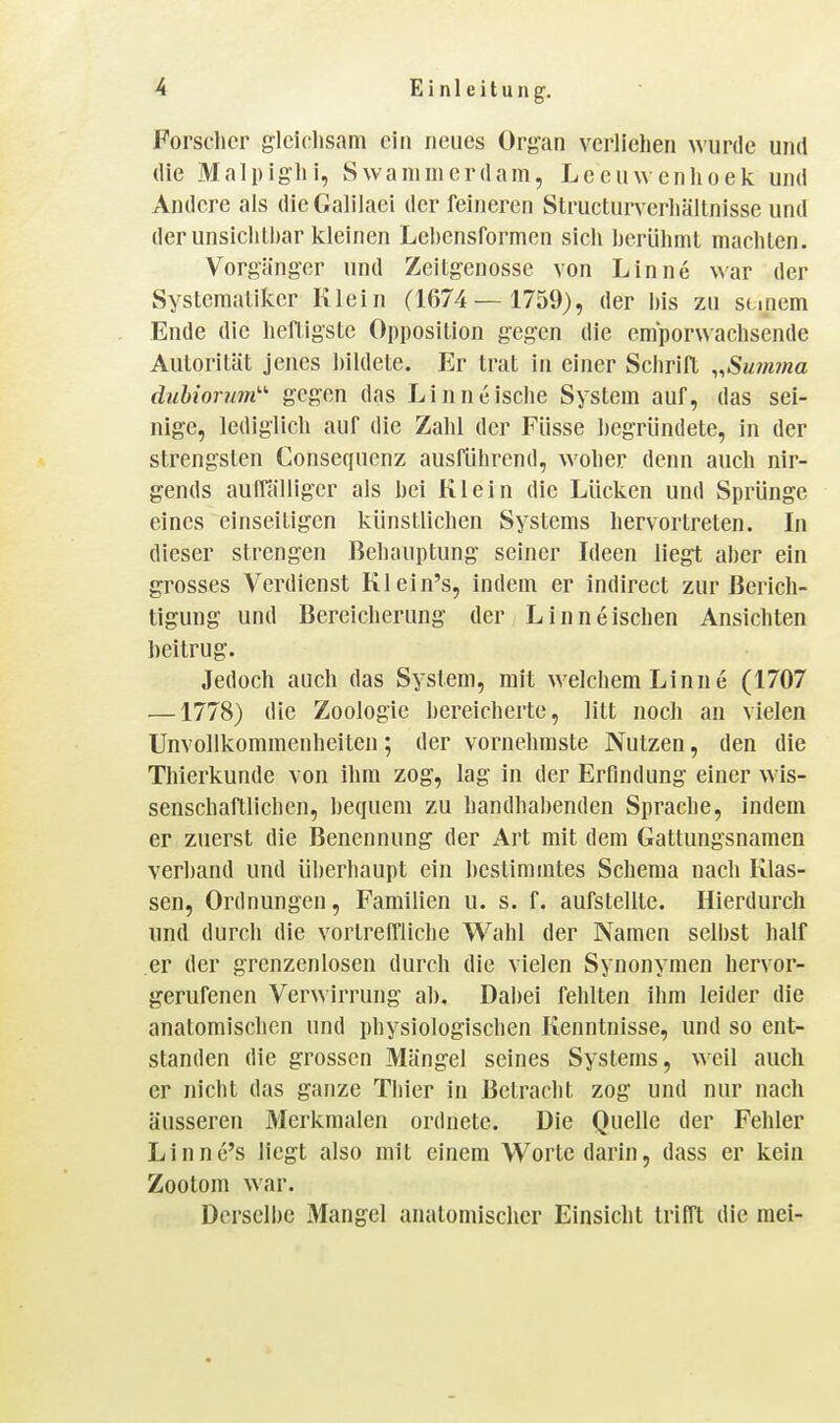 Forscher gleichsam ein neues Organ verliehen wurde und die Malpighi, Swammcrdam, Leeuwenlioek und Andere als dleGalilaei der feineren Slructnrverhältnisse und derunsichlhar kleinen Lebensformen sich herühml machten. Vorgänger und Zeitgenosse von Linne war der Systematiker Klein (1674— 1759), der bis zu scipem Ende die heftigste Opposition gegen die emporwachsende Autorität jenes hildete. Er trat in einer Schrift ,,Su?mna duhiorum'-'- gegen das Linneische System auf, das sei- nige, lediglich auf die Zahl der Füsse begründete, in der strengsten Consequenz ausführend, woher denn auch nir- gends aulTälligcr als bei Klein die Lücken und Sprünge eines einseitigen künstlichen Systems hervortreten. In dieser strengen Behauptung seiner Ideen liegt aber ein grosses Verdienst Klein's, indem er indirect zur Berich- tigung und Bereicherung der Linneischen Ansichten beitrug. Jedoch auch das System, mit welchem Linne (1707 —1778) die Zoologie bereicherte, litt noch an vielen Unvollkommenheiten; der vornehmste Nutzen, den die Thierkunde von ihm zog, lag in der Erfindung einer wis- senschaftlichen, bequem zu handhabenden Sprache, indem er zuerst die Benennung der Art mit dem Gattungsnamen verband und überhaupt ein bestimmtes Schema nach Klas- sen, Ordnungen, Familien u, s. f. aufstellte. Hierdurch und durch die vortreffliche Wahl der Namen selbst half er der grenzenlosen durch die vielen Synonymen hervor- gerufenen Verwirrung ab. Dabei fehlten ihm leider die anatomischen und physiologischen Kenntnisse, und so ent- standen die grossen Mängel seines Systems, weil auch er nicht das ganze Thier in Betracht zog und nur nach äusseren Merkmalen ordnete. Die Quelle der Fehler Linne's liegt also mit einem Worte darin, dass er kein Zootom war. Derselbe Mangel anatomischer Einsicht trifft die raei-