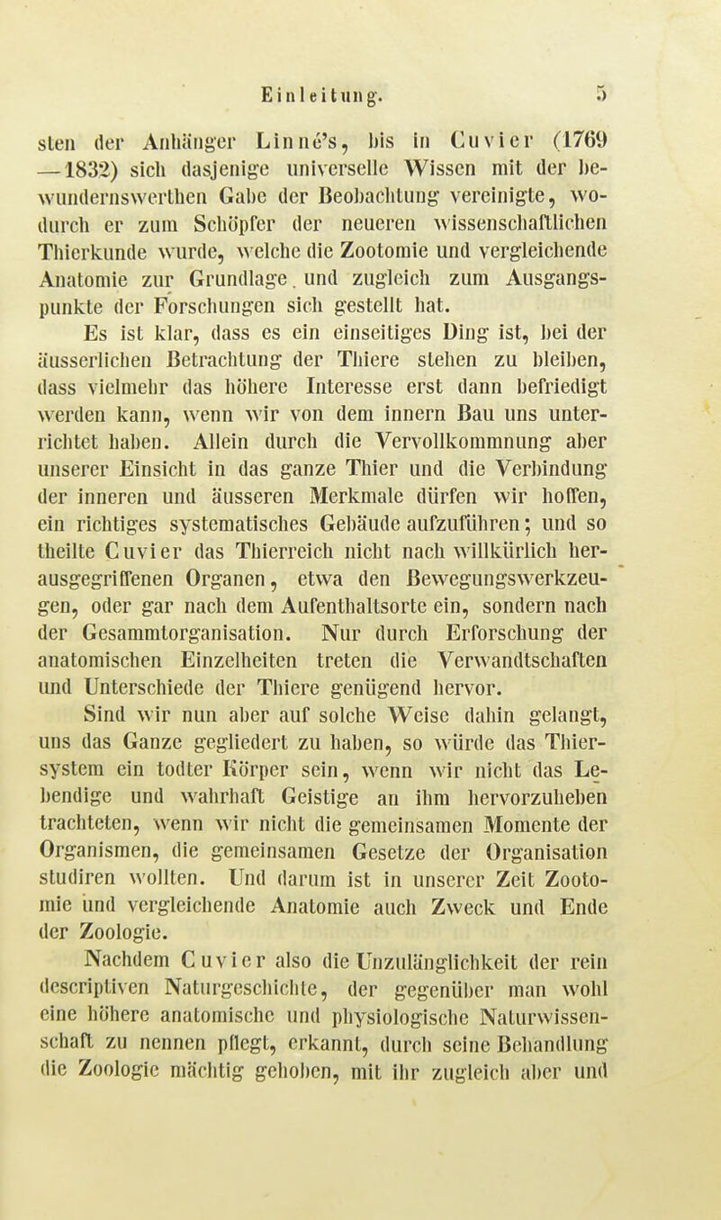 Sien der Anhänger Linnc's, bis In Cuvier (1769 —1832) sich dasjenige universelle Wissen mit der J)e- wundernswerlhen Gabe der Beobachlung' vereinigte, wo- durch er zum Schöpfer der neueren wissenschaftlichen Thierkunde wurde, welche die Zootomie und vergleicliende Anatomie zur Grundlage. und zugleich zum Ausgangs- punkte der Forschungen sich gestellt hat. Es ist klar, dass es ein einseitiges Ding ist, bei der äusserlichen Betrachtung der Tliiere stehen zu bleiben, dass vielmehr das höhere Interesse erst dann befriedigt werden kann, wenn wir von dem innern Bau uns unter- richtet haben. Allein durch die Vervollkommnung aber unserer Einsicht in das ganze Thier und die Verbindung der inneren und äusseren Merkmale dürfen wir hoffen, ein richtiges systematisches Gebäude aufzuführen; und so theilte Cuvier das Thierreich nicht nach willkürlich her- ausgegriffenen Organen, etwa den ßewegungswerkzeu- gen, oder gar nach dem Aufenthaltsorte ein, sondern nach der Gesammtorganisation. Nur durch Erforschung der anatomischen Einzelheiten treten die Verwandtschaften und Unterschiede der Thlere genügend hervor. Sind wir nun aber auf solche Weise dahin gelangt, uns das Ganze gegliedert zu haben, so würde das Thier- system ein todter Körper sein, wenn wir nicht das Le- bendige und wahrhaft Geistige an ihm hervorzuheben trachteten, wenn wir nicht die gemeinsamen Momente der Organismen, die geraeinsamen Gesetze der Organisation Studiren wollten. Und darum ist in unserer Zeit Zooto- mie und vergleichende Anatomie auch Zweck und Ende der Zoologie. Nachdem Cuvier also die Unzulängüchkeit der rein descriptiven Naturgcschiclile, der gegenüi)cr man wohl eine höhere anatomische und physiologische Naturwissen- schaft zu nennen pflegt, erkannt, durch seine Behandlung die Zoologie mächtig gehoben, mit ihr zugleich aber und