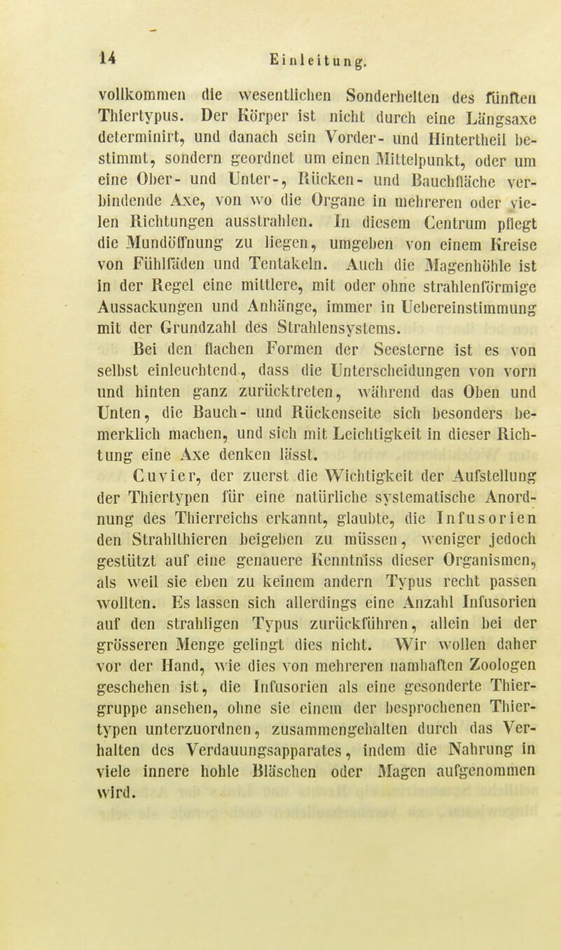 vollkommen die wesentlichen Sonderheiten des fünften Thiertypus. Der Körper ist nicht durch eine Längsaxe determinirt, und danach sein Vorder- und Hintertheil l)e- stimmt, sondern j?eordnet um einen Mittelpunkt, oder um eine OI)er- und Unter-, Kücken- und Bauchflüche ver- bindende Axe, von wo die Organe in mehreren oder vie- len Richtungen ausstrahlen. In diesem Centrum pflegt die Mundüffnung- zu liegen, umgehen von einem Kreise von Fühiniden und Tentakeln. Auch die Magenhöhle ist in der Regel eine mittlere, mit oder ohne strahlenförmige Aussackungen und Anhänge, immer in Uebereinstimmung mit der Grundzahl des Strahlensysteras. Bei den flachen Formen der Scesterne ist es von selbst einleuchtend, dass die Unterscheidungen von vorn und hinten ganz zurücktreten, während das Oben und Unten, die Bauch- und Rückenseite sich besonders be- merklich machen, und sich mit Leichtigkeit in dieser Rich- tung eine Axe denken lässt. Cuvier, der zuerst die Wichtigkeit der Aufstellung der Thiertypen für eine natürliche systematische Anord- nung des Thierreichs erkannt, glaubte, die Infusorien den Strahlthieren beigeben zu müssen, weniger jedoch gestützt auf eine genauere Kenntniss dieser Organismen, als weil sie eben zu keinem andern Typus recht passen wollten. Es lassen sich allerdings eine Anzahl Infusorien auf den strahligen Typus zurückführen, allein bei der grösseren Menge gelingt dies nicht. Wir wollen daher vor der Hand, \\\e dies von mehreren namhaften Zoologen geschehen ist, die Infusorien als eine gesonderte Thier- gruppe ansehen, ohne sie einem der besprochenen Thier- typen unterzuordnen, zusammengehalten durch das Ver- halten des Verdauungsapparates, indem die Nahrung in viele innere hohle Bläschen oder Magen aufgenommen wird.