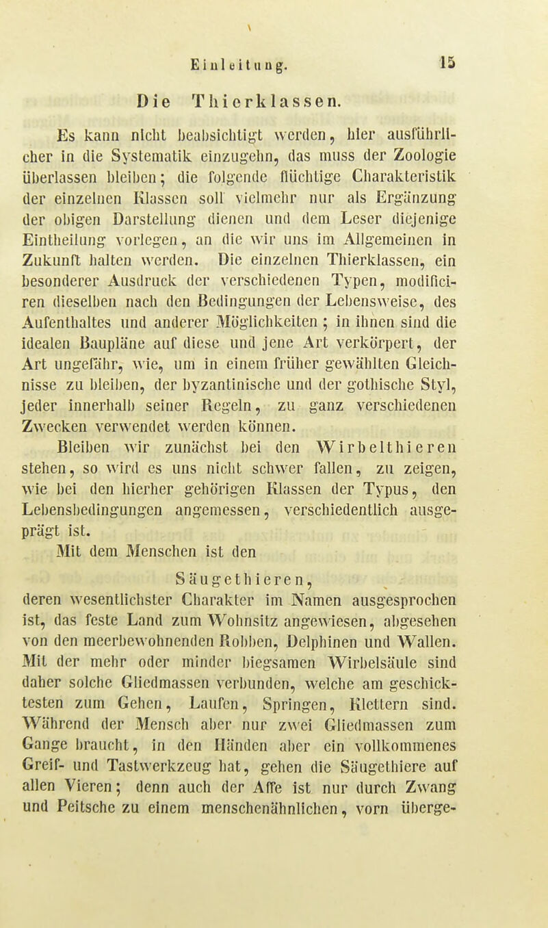 Die T h i e r k 1 a s s e n. Es kann nicht beahsichtif^t werden, hier aiisfiihrll- cher in die Systematik einzugehn, das muss der Zoologie überlassen bleiben; die folgende flüchtige Charakteristik der einzelnen Klassen soll vielmehr nur als Ergänzung der obigen Darstellung dienen und dem Leser diejenige Eintheilung vorlegen, an die wir uns im Allgemeinen in Zukunft halten werden. Die einzelnen Thierklassen, ein besonderer Ausdruck der verschiedenen Typen, modifici- ren dieselben nach den Bedingungen der Lebensweise, des Aufenthaltes und anderer Möglichkeiten ; in ihnen sind die idealen Baupläne auf diese und jene Art verkörpert, der Art ungefähr, wie, um in einem früher gewählten Gleich- nisse zu bleiben, der byzantinische und der gothische Styl, jeder innerhalb seiner Regeln, zu ganz verschiedenen Zwecken verwendet werden können. Bleiben wir zunächst bei den Wirbelthi eren stehen, so wird es uns nicht schwer fallen, zu zeigen, wie bei den hierher gehörigen Klassen der Typus, den Lebens])edingungen angemessen, verschiedentlich ausge- prägt ist. Mit dem Menschen ist den Säugethieren, deren wesentlichster Charakter im Namen ausgesprochen ist, das feste Land zum Wohnsitz angewiesen, abgesehen von den meerbewohnenden Robben, Delphinen und Wallen. Mit der mehr oder minder biegsamen Wirbelsäule sind daher solche Gliedmassen verbunden, welche am geschick- testen zum Gehen, Laufen, Springen, Klettern sind. Während der Mensch aber nur zwei Gliedmassen zum Gange braucht, in den Händen aber ein vollkommenes Greif- und Tastwerkzeug hat, gehen die Säugethiere auf allen Vieren; denn auch der Affe ist nur durch Zwang und Peitsche zu einem menschenähnlichen, vorn überge-