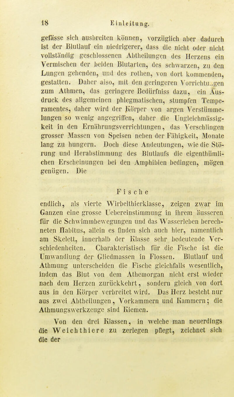 gefasse sich ausl)reltcn können, vorzüglich aber dadurch ist der lilutlauf ein niedrigerer, dass die nicht oder nicht vollständig geschlossenen Abtiieilungen des Herzens ein Vermischen der heideji Blutarten, des schwarzen, zu den Lungen gehenden, und des rothen, von dort kommenden, gestatten. Daher also, mit den geringeren Vorrichtungen zum Athmen, das geringere ßedürfniss dazu, ein Aus- druck des allgemeinen phlegmatischen, stumpfen Tempe- ramentes, daher wird der fiörper von argen Verstümme- lungen so wenig angegriffen, daher die Ungleichmässig- keit in den Ernährungsverrichtungen, das Verschlingen grosser Massen von Speisen neben der Fähigkeit, Monate lang zu hungern. Doch diese Andeutungen, wie die Stö- rung und Herabslimmung des Blutlaufs die eigenthümli- chen Erscheinungen bei den Amphibien bedingen, mögen genügen. Die Fische endlich, als vierte Wirbelthierklasse, zeigen zwar im Ganzen eine grosse Uehereinstimmung in ihrem äusseren für die Schwimmbewegungen und das Wasserleben berech- neten Hal)itus, allein es finden sich auch hier, namentlich am Skelett, innerhall) der Klasse sehr bedeutende Ver- schiedenheiten. Cbarakterislisch für die Fische ist die Umwandlung der Gliedmassen in Flossen. Blutlauf und Athmung unterscheiden die Fische gleichfalls wesentlich, indem das Blut von dem Athemorgan nicht erst wieder nach dem Herzen zurückkehrt, sondern gleich von dort aus in den Körper verbreitet wird. Das Herz besteht nur aus zwei Abtheilungen, Vorkammern und Kammern; die Athmungswerkzeugc sind Kiemen. Von den drei Klassen, in welche man neuerdings die Weichthiere zu zerlegen pflegt, zeichnet sich die der