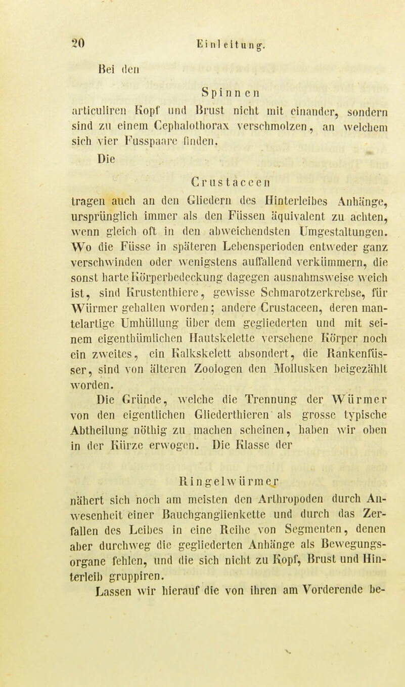 Bei den Spi rin CM arliciilinMi Kopf und Brust nicht mit einander, sondern sind zu einem (]eplialolliorax versclimolzen, an welcliem sicli vier Fusspaare finden. Die C r u s t a c e e n tragen aucli an den Gliedern des Hinterleibes Anliänge, ursprünglich immer als den Füssen äquivalent zu achten, wenn gleich oft in den abweichendsten Umgestaltungen. Wo die Füsse in späteren Lehensperioden entweder ganz verschwinden oder wenigstens auflallend verkümmern, die sonst harte Körperbedeckung dagegen ausnahmsweise welch ist, sind Krustenthicre, gewisse Schmarotzerkrehse, für Würmer gehalten worden; andere Crustaceen, deren man- telartige Umhüllung über dem gegliederten und mit sei- nem eigenthümliclien Ilautskelette versehene Körper noch ein zweites, ein Kalkskelett absondert, die Rankenfüs- ser, sind von älteren Zoologen den Mollusken beigezählt worden. Die Gründe, welche die Trennung der Würmer von den eigentlichen Gliederthieren als grosse typische Abtheilung nöthig zu machen scheinen, haben wir oben in der Kürze erwogen. Die Klasse der Hin gel Würm er nähert sich noch am meisten den Arthropoden durch An- wesenheit einer ßauchganglienkette und durch das Zer- fallen des Leibes in eine Reihe von Segmenten, denen aber durchweg die gegliederten Anhänge als Bewegungs- organe fehlen, und die sich nicht zu Kopf, Brust und Hin- terleib gruppircn. Lassen wir hierauf die von ihren am Vorderende be-