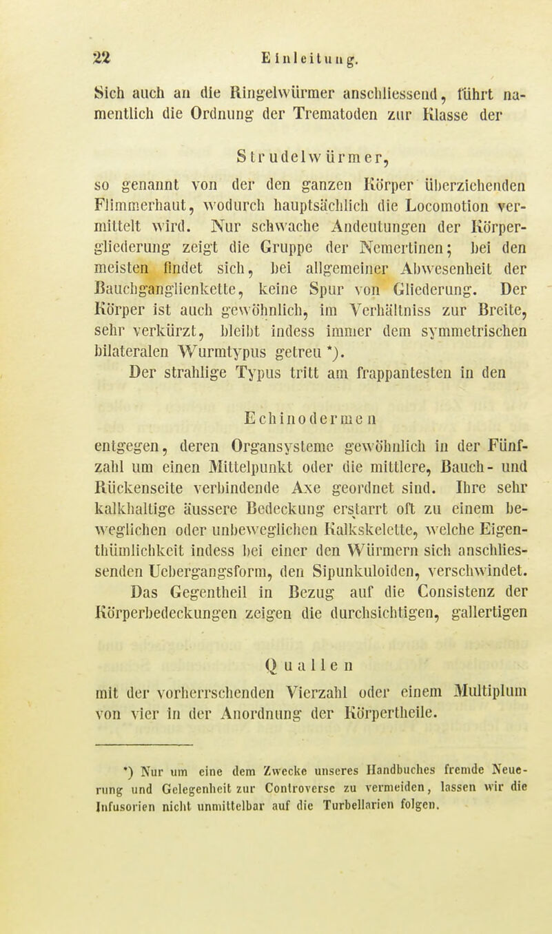 Sich auch an die Ringelvvürmer anschliessend, lührt na- mentlich die Ordnung der Trematoden zur Klasse der Strudelwürmer, so genannt von der den ganzen Körper überziehenden Flimmerhaut, wodurch hauptsächlich die Locomotion ver- mittelt wird. Nur schwache Andeutungen der Körper- gliederung zeigt die Gruppe der Nemertinen; hei den meisten findet sich, hei allgemeiner Ai)wesenheit der Bauchganglienkette, keine Spur von Gliederung. Der Körper ist auch gewöhnlich, im Verhältniss zur Breite, sehr verkürzt, hleiht indess immer dem symmetrischen hilateralen Wurmtypus getreu*). Der strahlige Typus tritt am frappantesten in den Echinoderme n entgegen, deren Organsysteme gewöhnlich in der Fünf- zahl um einen Mittelpunkt oder die mittlere, Bauch- und Rückenseite verbindende Axe geordnet sind. Ihre sehr kalkhaltige äussere Bedeckung erstarrt oft zu einem be- weglichen oder unbeweglichen Kalkskelctte, w elche Eigen- thümlichkeit indess bei einer den Würmern sich anschlies- senden Ucbergangsform, den Sipunkuloiden, verschwindet. Das Gegentheil in Bezug auf die Consistenz der Körperbedeckungen zeigen die durchsichtigen, gallertigen Quallen mit der vorherrschenden Vierzahl oder einem 3Iultiplum von vier In der Anordnung der Körpertheile. *) Nur um eine dem Zwecke unseres Handbuches fremde Neue- rung und Gelegenheit zur Conlroversc zu vermeiden, lassen wir die Infusorien nicht unmiUelbar auf die Turbeliarien folgen.