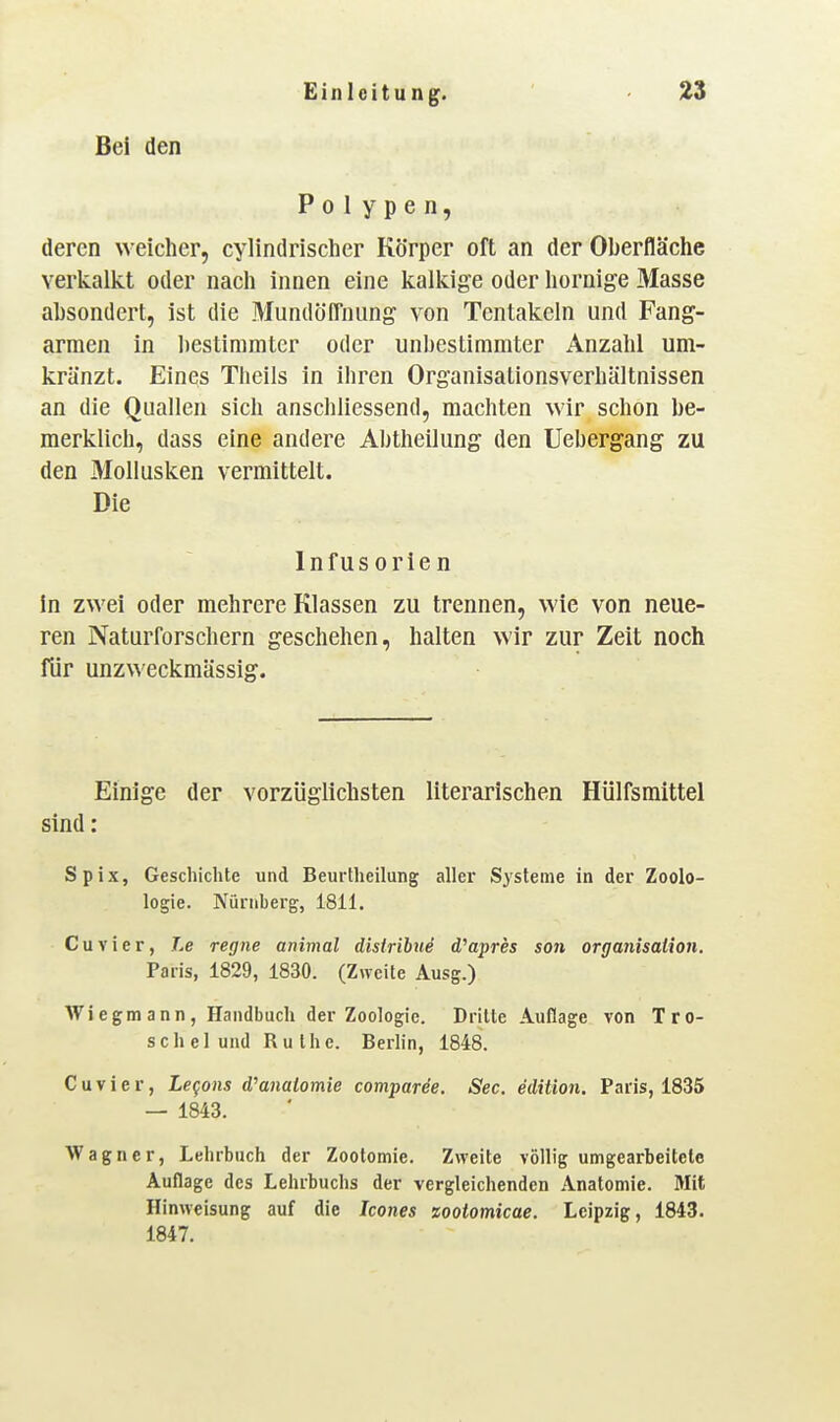 Bei den Polypen, deren weicher, cylindrischer Körper oft an der Oberfläche verkalkt oder nach innen eine kalkige oder hornige Masse absondert, ist die MundölTnung von Tentakeln und Fang- armen in bestimmter oder unbestimmter Anzahl um- kränzt. Eines Theils in ihren Organisationsverhältnissen an die Quallen sich anschliessend, machten wir schon be- merklich, dass eine andere Abtheilung den Uebergang zu den Mollusken vermittelt. Die Infusorien in zwei oder mehrere Klassen zu trennen, wie von neue- ren Naturforschern geschehen, halten wir zur Zeit noch für unzweckmässig. Einige der vorzüglichsten literarischen Hülfsmittel sind : Spix, Geschichte und Beurtheilung aller Systeme in der Zoolo- logie. Nürnberg, 1811. Cuvier, 7>e regne animal disirihue d'apres S07i Organisation. Paris, 1829, 1830. (Zweite Ausg.) Wiegmann, Handbuch der Zoologie. Dritte Auflage von Tro- schei und Ruthe. Berlin, 1848. Cuvier, Legans d^analomie comparee. See. edition. Paris, 1835 — 1843. Wagner, Lehrbuch der Zootomie. Zweite völlig umgearbeitete Auflage des Lehrbuchs der vergleichenden Anatomie. Mit Hinweisung auf die Icones zootomicae. Leipzig, 1843. 1847.