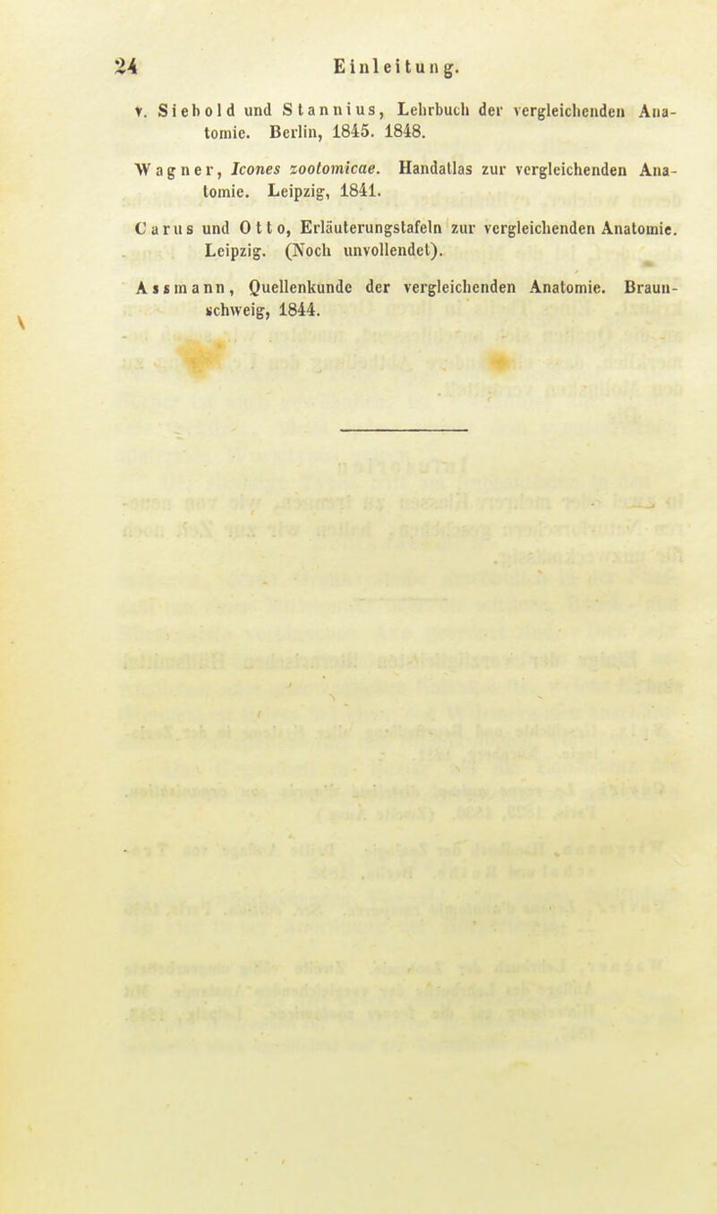 V. Siebold und Stannius, Lehrbuch der vergleichenden Ana- tomie. Berlin, i845. 1848. Wagner, Icones zootomlcae. Handallas zur vergleichenden Ana- tomie. Leipzig, 1841. Carus und Otto, Erläuterungstafeln zur vergleichenden Anatomie. Leipzig. (Noch unvollendet). Assmann, Quellenkunde der vergleichenden Anatomie. Braun- schweig, 1844.