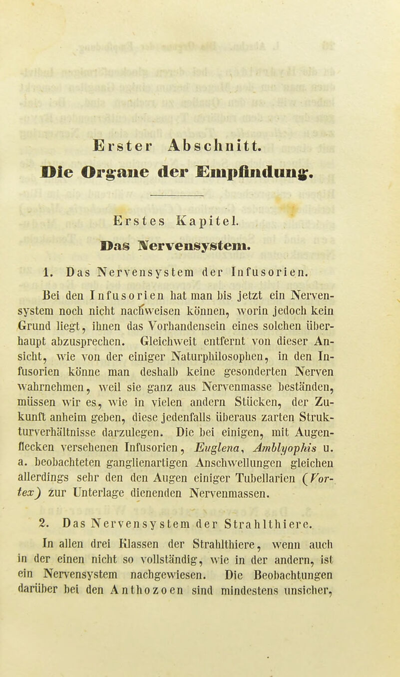 Erster Abschnitt. Die Orgraiie der Siiiiifinduiis;. Erstes Kapitel. Das IVervensystem. 1. Das Nervensystem der Infusorien. Bei den Infusorien hat man l)is jetzt ein Nerven- system nocli nicht nachweisen Icönnen, worin jedoch kein Grund liegt, ihnen das Vorhandensein eines solchen über- haupt abzusprechen. Gleichweit entfernt von dieser An- sicht, wie von der einiger Naturphilosophen, in den In- fusorien könne man deshalb keine gesonderten Nerven wahrnehmen, weil sie ganz aus Nervenmasse beständen, müssen wir es, wie in vielen andern Stücken, der Zu- kunft anheim geben, diese jedenfalls überaus zarten Struk- turverhältnisse darzulegen. Die hei einigen, mit Augen- flecken versehenen Infusorien, Et/glena, Amblyophis u. a. beobachteten ganglienartigen Anschwellungen gleichen allerdings sehr den den Augen einiger Tubellarien (Tor- tex) zur Unterlage dienenden Nervenmassen. 2. Das Nervensystem der Strahlthiere. In allen drei Klassen der Strahlthiere, wenn auch in der einen nicht so vollständig, wie in der andern, ist ein Nervensystem nachgewiesen. Die Beobachtungen darüber hei den Anthozoen sind mindestens unsicher,