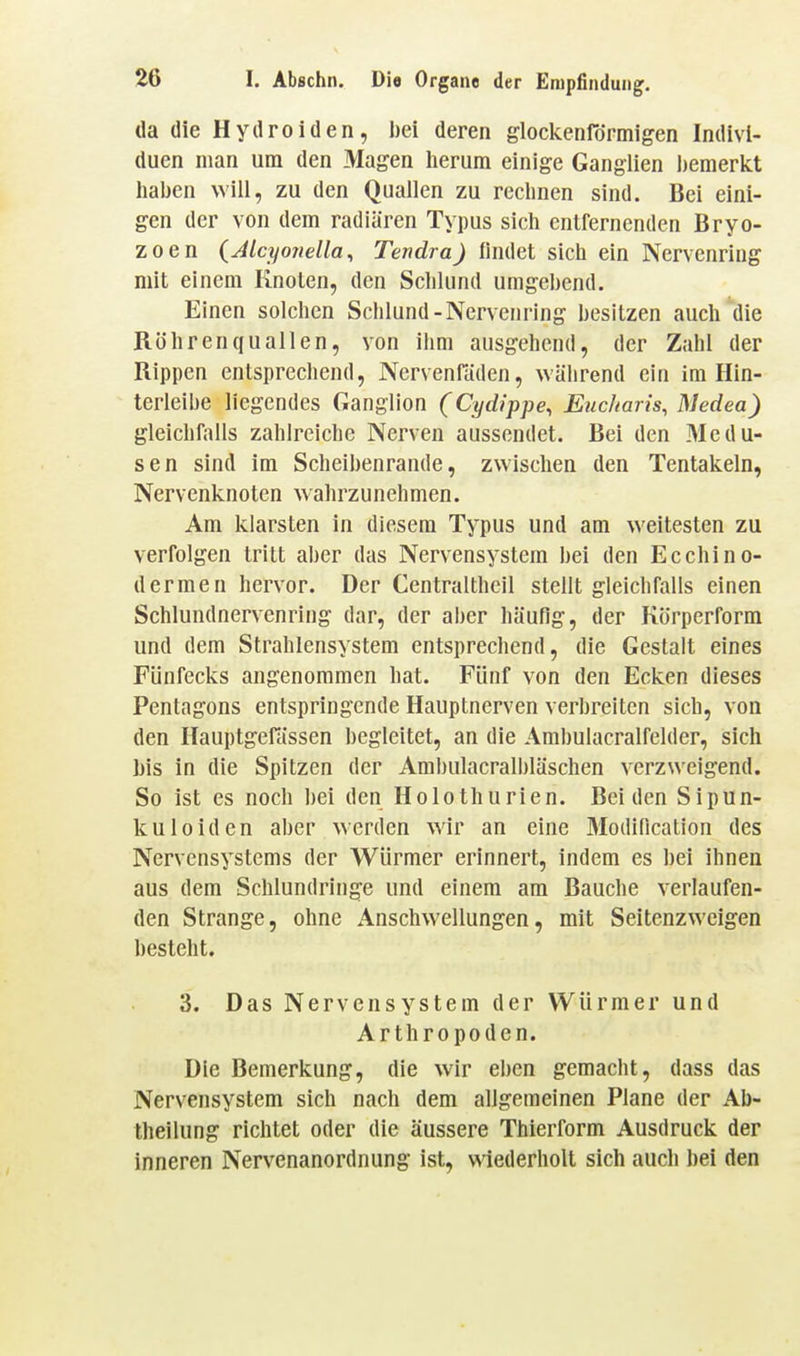 da die Hydroiden, bei deren glockenrdrmigen Indivi- duen man um den Magen lierum einige Ganglien ])emerict liaben will, zu den Quallen zu rechnen sind. Bei eini- gen der von dem radiären Typus sich entfernenden Bryo- zoen (Jlcyo7iella^ Tendra) findet sich ein Nervenring mit einem Knoten, den Schlund umgebend. Einen solchen Schlund-Nervenring besitzen auch die Röhrenquallen, von ihm ausgehend, der Zahl der Rippen entsprechend, Nervenfäden, während ein im Hin- terleibe liegendes Ganglion (Cydippe, Eiicharis, Medea) gleichfalls zahlreiche Nerven aussendet. Bei den Medu- sen sind im Scheibenrande, zwisclien den Tentakeln, Nervenknoten wahrzunehmen. Am klarsten in diesem Typus und am weitesten zu verfolgen tritt aber das Nervensystem bei den Ecchino- dermen hervor. Der Centralthcil stellt gleichfalls einen Schlundnervenring dar, der aber häufig, der Körperform und dem Strahlensystem entsprechend, die Gestalt eines Fünfecks angenommen hat. Fünf von den Ecken dieses Pentagons entspringende Hauptnerven verbreiten sich, von den Hauptgefässen begleitet, an die Ambulacralfelder, sich bis in die Spitzen der Ambulacralbläschen verzweigend. So ist es noch bei den Holothurien. Beiden Sipun- kuleiden aber werden wir an eine Modincation des Nervensystems der Würmer erinnert, indem es bei ihnen aus dem Schlundringe und einem am Bauche verlaufen- den Strange, ohne Anschwellungen, mit Seitenzweigen besteht. 3. Das Nervensystem der Würmer und Arthropoden. Die Bemerkung, die wir el)en gemacht, dass das Nervensystem sich nach dem allgemeinen Plane der Ab- theilung richtet oder die äussere Thierform Ausdruck der inneren Nervenanordnung ist, wiederholt sich auch bei den