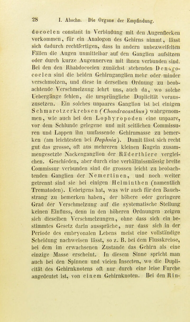 docoelen conslaiit in Verbindung- mit den Augenflecken vorkommen, für ein Analogon des Geliirns nimmt, lässt sicli dadurch reclitfertigen, dass in andern unl)ez\veifeiten Fällen die Augen unmittelljar auf den Ganglien aufsitzen oder durch kurze Augennerven mit ihnen verbunden sind. Bei den den Rhabdocoelen zunächst stehenden Denuro- coelen sind die beiden Gehirnganglien mehr oder minder verschmolzen, und diese in derselben Ordnung zu beob- achtende Verschmelzung lehrt uns, auch da, wo solche Uebergänge fehlen, die ursprüngliche Duplicität voraus- zusetzen. Ein solches unpaares Ganglion ist bei einigen Schraarotzerkrebsen (Chondracanthus) wahrgenom- men, wie auch bei den Lophyropoden eine unpaare, vor dem Schlünde gelegene und mit seitlichen Commissu- ren und Lappen ihn umfassende Gehirnmasse zu bemer- ken (am leichtesten bei Daphida). Damit lässt sich recht gut das grosse, oft aus mehreren kleinen Kugeln zusam- mengesetzte Nackenganglion der Räderthiere verglei- chen. Geschieden, aber durch eine verhältnissmässig breite Commissur verbunden sind die grossen leicht zu beobach- tenden Ganglien der Nemertinen, und noch weiter getrennt sind sie bei einigen Helminthen (namentlich Trematoden). Uebrigens hat, was wir auch für den Bauch- strang zu bemerken haben, der höhere oder geringere Grad der Verschmelzung auf die systematische Stellung keinen Einfluss, denn in den höheren Ordnungen zeigen sich dieselben Verschmelzungen, ohne dass sich ein be- stimmtes Gesetz darin ausspräche, nur dass sich in der Periode des embryonalen Lebens meist eine vollständige Scheidung nachweisen lässt, so z. B. bei dem Flusskrebse, bei dem im erwachsenen Zustande das Gehirn als eine einzige Masse erscheint. In diesem Sinne spricht man auch bei den Spinnen und vielen Insecten, wo die Dupli- cität des Gehirnknotens oft nur durch eine leise Furche angedeutet ist, von einem Gehirnknoten. Bei den Rin-