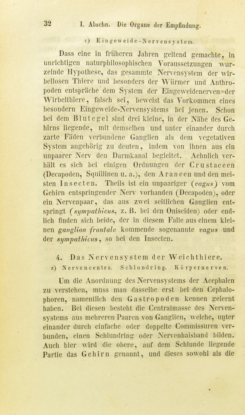 c) Eingeweide-Ivervensystein. Dass eine in frülieren Jahren geltend gemachte, In unrichtigen naturphilosoplrischen Voraussetzungen wur- zelnde Hypothese, das gesammtc Nervensystem der wir- bellosen Thiere und ])esondcrs der Würmer und Anthro- poden entspräche dem System der Eingeweidenerven der Wirbelthiere, falsch sei, i)cweist das Vorkommen eines besondern Eingeueidc-Nervensystems bei jenen. Schon bei dem Blutegel sind drei kleine, in der Nähe des Ge- hirns liegende, mit demselben und unter einander durch zarte Fäden verbundene Ganglien als dem vegetativen System angehörig zu deuten, indem von ihnen aus ein unpaarer Nerv den Darmkanal begleitet. Aehnlich ver- hält es sich bei einigen Ordnungen der Crustaceen (Decapoden, Squillinen u. a.), den Araneen und den mei- sten Insecten. Theils ist ein unpaariger (vagus) vom Gehirn entspringender Nerv vorhanden (Decapoden), oder ein Nervenpaar, das aus zwei seitlichen Ganglien ent- springt (sympat/ncus^ z. ß. I)ei den Onisciden) oder end- lich finden sich beide, der in diesem Falle aus einem klei- nen gmiglion frontale kommende sogenannte vagus und der sy7npatMcus ^ so bei den Insecten. 4. Das Nervensystem der Weichthiere. a) N erve n c entra. S cIi 1 u n d r in g. Kürpernerven. Um die Anordnung des Nervensystems der Acephalen zu verstehen, muss man dasselbe erst bei den Cephalo- phoren, namentlich den Gastropoden kennen gelernt haben. Bei diesen besieht die Ccntralmasse des Nerven- systems aus mehreren Paaren von Ganglien, welche, unter einander durch einfache oder doppelte Commissurcn ver- bunden, einen Schlundring oder Nervcnlialsband bilden. Auch hier wird die obere, auf dem Schlünde liegende Partie das Gehirn genannt, und dieses sowohl als die