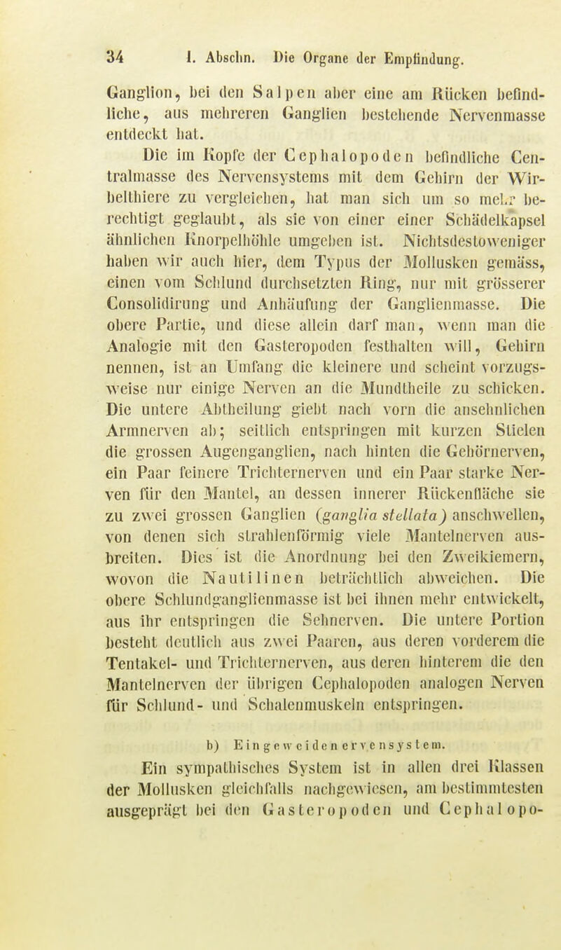 Ganglion, bei den Salpen al)cr eine am Rücken hefind- liclie, aus melircren Ganglien bestellende Nervenraasse enldcckl bat. Die im Kopfe der Ceplialopoden befindliche Cen- tralmasse des Nervensystems mit dem Gcbirn der Wir- beltbiere zu vergleichen, hat man sich um so mel.r be- rechtigt geglaubt, als sie von einer einer Schädelkapsel ähnlichen Knorpelhöhle umgcl)en ist. Nichtsdestoweniger haben wir auch hier, dem Typus der Mollusken gemäss, einen vom Sclilund durchsetzten King, nur mit grösserer Consolidirung und Anhäufung der Ganglienmasse. Die obere Partie, und diese allein darf man, wenn man die Analogie mit den Gasteropoden festhalten will, Gehirn nennen, ist an Umfang die kleinere und scheint vorzugs- weise nur einige Nerven an die Mundtheile zu schicken. Die untere Abtheilung gieht nach vorn die ansehnlichen Armnerven ab; seitlich entspringen mit kurzen Stielen die grossen Augenganglien, nach hinten die Gehörnerven, ein Paar feinere Trichternerven und ein Paar starke Ner- ven flir den Mantel, an dessen innerer Riickenfläche sie zu zwei grossen Ganglien (ganglia stellata) anschwellen, von denen sich strahlenförmig viele 3Iantelnerven aus- breiten. Dies ist die Anordnung bei den Zweikiemern, wovon die Nautilinen beträchtlich abweichen. Die obere Schlundganglicnmasse ist bei ihnen mehr entwickelt, aus ihr entspringen die Sehnerven. Die untere Portion besteht deutlich aus zwei Paaren, aus deren vorderem die Tentakel- und Trlcliternerven, aus deren hinterem die den Mantcinerven der iihrigen Ceplialopoden analogen Nerven für Schlund- und Schalcnrauskcln entspringen. b) E i n g e u c i d e n e r V c n s y s t c m. Ein sympathisches System ist in allen drei Klassen der Mollusken gleichfalls nachgewiesen, am bestimmtesten ausgeprägt bei den Gasteropoden und Ceplialopo-