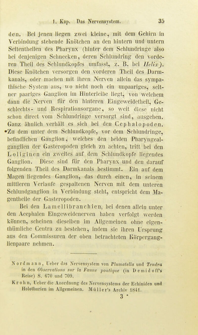 den. lici jenen liegen zwei kleine, inil dem Gehirn in Veii)in(iiiiig stehende Knötchen an den hintern und untern Seitentheilen des Pharynx (hinter dem Schlundringe also bei denjenigen Schnecken, deren Schlundring den vorde- ren Theil des ScIiUuidkopfes umfasst, z. B. hei Ilelix). Diese Knötchen versorgen den vorderen Theil des Darm- kanals, oder machen mit ihren Nerven allein das sympa- thische System aus, wo nicht noch ein unpaariges, selt- ner paariges Ganglion im Hinterleihe liegt, von welchem dann die Nerven für den hinteren Eingeweidetheil, Ge- schlechts- und Respirationsorgane, so weit diese nicht schon direct vom Schlundringe versorgt sind, ausgehen. Ganz ähnlich verhält es sich hei den Cephalopoden. •Zu dem unter dem Schlundkopfe, vor dem Schlundringe, befindlichen Ganglion, welches den beiden Pharyngeal- ganglien der Gasteropoden gleich zu achten, tritt bei den Loliginen ein zweites auf dem Schlundkopfe liegendes Ganglion. Diese sind für den Pharynx und den darauf folgenden Theil des Darmkanals bestimmt. Ein auf dem Magen liegendes Ganglion, das durch einen, in seinem mittleren Verlaufe gespaltenen Nerven mit dem unteren Schlundganglion in Verbindung steht, entspricht dem Ma- gentheile der Gasteropoden. Bei den Lamellibranchien, hei denen allein unter den Acephalen Eingeweidenerven haben verfolgt werden können, scheinen dieselben im Allgemeinen ohne eigen- thümliche Centra zu bestehen, indem sie ihren Ursprung aus den Commissuren der oben ])etrachteten Körpergang- lienpaare nehmen. Nord mann, Ueber dns Nervensystem von Tlumalella \\x\A Tendra in den Ohservations sur la Fmmc pontiqne (in Demidoff's Reise) S. 670 und 709. Krohn, Ueber die Anordnung des Nervensystems der Echiniden und Holothurien im Aligemeinen. Müller's Archiv 1841. 3 *