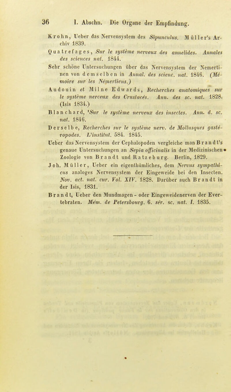 Krohn, lieber das Nervensystem des SipuncuUis. Müller's Ar- chiv 1839. öuatrefages, Sur le Systeme nerveux des annelides. Annales des Sciences nat. 1844. Sehr schöne Untersuchungen über das Nervensystem der Nemcrli- nen von demselben in Annal. des scienc. nat. 1846. (Me- moire sur les Nemertiens.) A u d 0 u i n et 31 i I n e Edwards, Recherches anatomiques sur le Systeme nerceux des Crusiaces. Ann. des sc. nat. 1828. (Isis 1834.) Blanchard, 'Sur le Systeme nerveux des insectes. Ann. d. sc. nat. 1846. Derselbe, Recherches sur le Systeme nerv, de Mollusques gaste- ropodes. Vinstilxd. 584. 1845. lieber das Nervensystem der Cephalopoden vergleiche manBrandt's genaue Untersuchungen an Sepia officinalis in der 3Iedizinischen» Zoologie von Brandt und Ratzeburg. Berlin, 1829. Joh. Müller, Ueber ein eigenthümliches, dem Nervus sympathi- cus analoges Nervensystem der Eingeweide bei den Insecten. Nov. act. nat. cur. Vol. XIV. 1828. Darüber auch Brandt in der Isis, 1831. Brandt, Ueber den Mundmagen - oder Eingeweidenerven der Ever- tebraten. Mem. de Petersbourg. 6. ser. sc. nat. I. 1835.