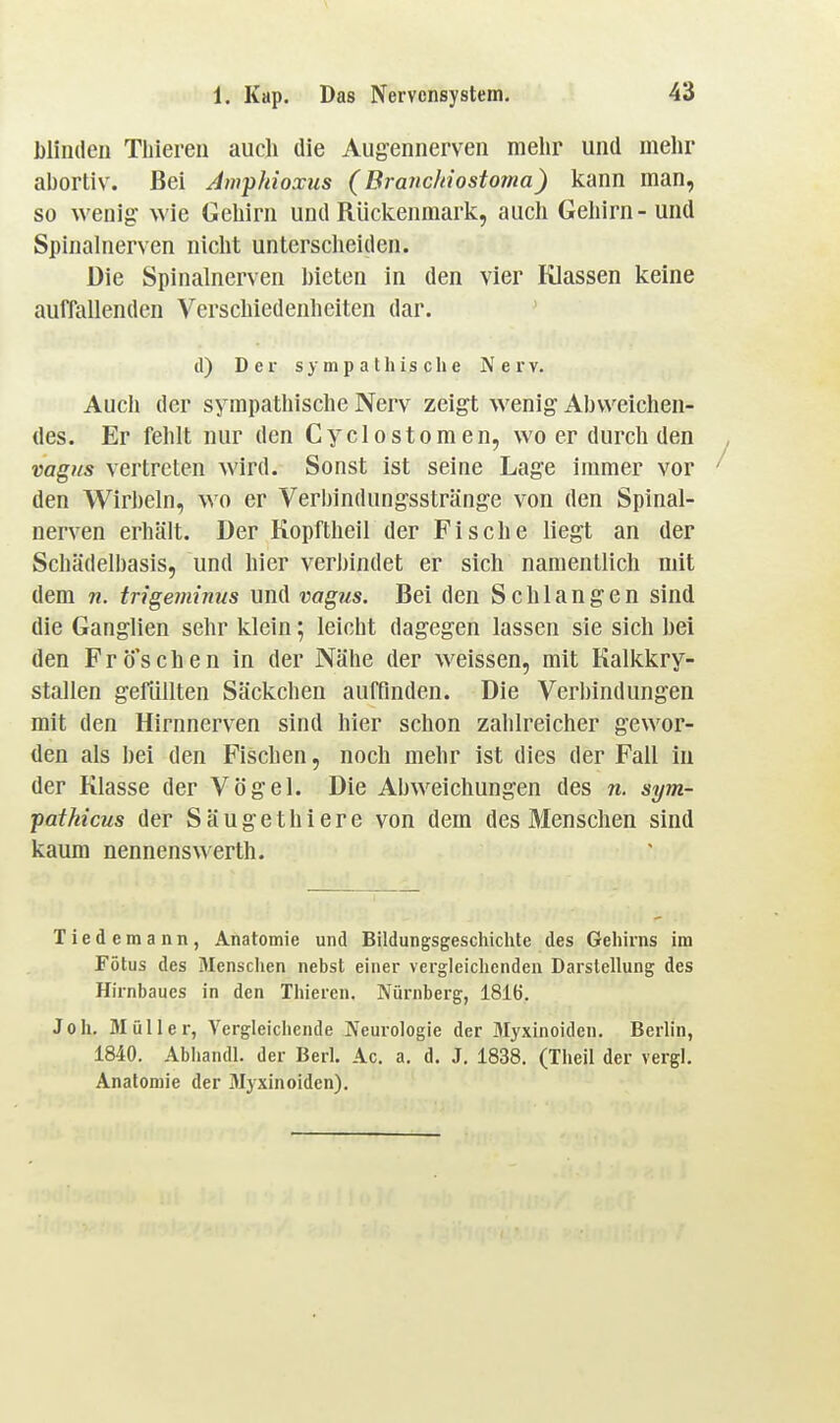 blinden Tliieren auch die Augennerven mehr und mehr abortiv. Bei Amphioxus (Brandnostoma) kann man, so wenig- wie Gehirn und Rückenmark, auch Gehirn - und Spinahierven nicht untersclieiden. Die Spinalnerven bieten in den vier Klassen keine auffallenden Verschiedenheiten dar. (1) Der sympathische Nerv. Auch der sympathische Nerv zeigt wenig Abweichen- des. Er fehlt nur den Cyclostomen, wo er durch den vagus vertreten wird. Sonst ist seine Lage immer vor den Wirbeln, wo er Verbindungsstränge von den Spinal- nerven erhält. Der Kopftheil der Fische liegt an der Schädelbasis, und hier verbindet er sich namentlich mit dem n. trigeminus und vagus. Bei den Schlangen sind die Ganglien sehr klein; leicht dagegen lassen sie sich bei den Frö'schen in der Nähe der weissen, mit Kalkkry- stallen gefüllten Säckchen auffinden. Die Verbindungen mit den Hirnnerven sind hier schon zahlreicher gewor- den als bei den Fischen, noch mehr ist dies der Fall in der Klasse der Vögel. Die Abweichungen des n. sym- patkicus der Säugethiere von dem des Menschen sind kaum nennenswerth. Tiedemann, Anatomie und Bildungsgeschichte des Gehirns im Fötus des 3Iensclien nebst einer vergleichenden Darstellung des Hirnbaues in den Thieren. Nürnberg, 1816. Joh. Müller, Vergleichende Neurologie der Myxinoiden. Berlin, 1840. Abhandl. der Berl. Ac. a. d. J. 1838. (Theil der vergl. Anatomie der Myxinoiden).