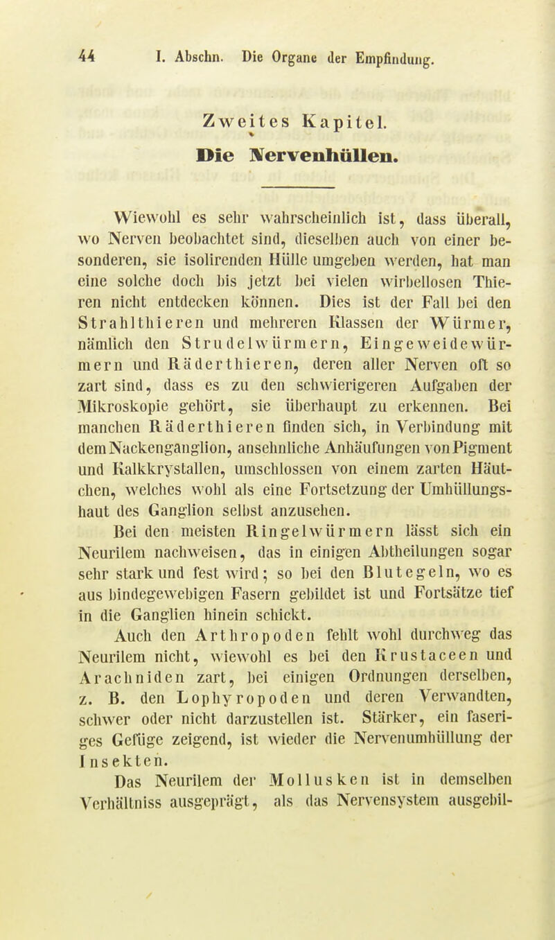 Zweites Kapitel. Die IVervenhüUen. Wiewohl es sehr wahrscheinlich ist, dass überall, wo Nerven heobaclitet sind, dieselljen auch von einer be- sonderen, sie isolirenden Hülle umgeben werden, hat man eine solche doch his jetzt ])ei vielen wirbellosen Thie- ren nicht entdecken können. Dies ist der Fall hei den Strahlthieren und mehreren Klassen der Würmer, nämlich den Strudelwürmern, Eingeweidewür- mern und Räder thieren, deren aller Nerven oft so zart sind, dass es zu den schwierigeren Aufgaben der Mikroskopie gehört, sie überhaupt zu erkennen. Bei manchen Räderthieren finden sich, in Verbindung mit dem Nackenganglion, ansehnliche Anhäufungen von Pigment und Kalkkrystallen, umschlossen von einem zarten Häut- chen, welches wohl als eine Fortsetzung der Umhüllungs- haut des Ganglion selbst anzusehen. Bei den meisten Ringelwürmern lässt sich ein Neurilem nachweisen, das in einigen Ahtheilungen sogar sehr stark und fest wird; so hei den Blutegeln, wo es aus bindegewebigen Fasern gel)ildet ist und Fortsätze tief in die Ganglien hinein schickt. Auch den Arthropoden fehlt wohl durchweg das Neurilem nicht, wiewohl es hei den Krustaceen und Arachniden zart, hei einigen Ordnungen derselben, z. B. den Lophyropoden und deren Verwandten, schwer oder nicht darzustellen ist. Stärker, ein faseri- ges Gefiige zeigend, ist wieder die Nervenumhüllung der 1 nsekten. Das Neurilem der Mollusken ist in demselben Verhältniss ausgeprägt, als das Nervensystem ausgebil-