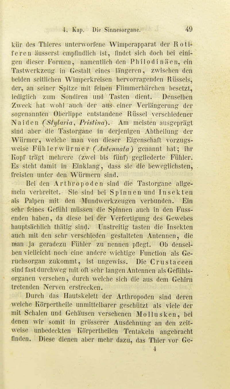kür des Thieres unterworfene Wimperapp.irat der Ilotii fcreii äusserst empfnullich ist, findet sich doch bei eini- gen dieser Formen, nanientlich den Philodinäen, ein Tastwerkzeug in Gestalt eines längeren, zwischen den beiden seitlichen Wimperkreisen hervorragenden Rüssels, der, an seiner Spitze mit feinen Flimmerhärchen besetzt, lediglich zum Sondiren und Tasten dient. Denselben Zweck hat wohl auch der aus einer Verlängerung der sogenannten Oljerlippe entstandene Rüssel verschiedener Naiden (Sfylnria, Pristina). Am meisten ausgeprägt sind aber die Tastorgane in derjenigen Abtheilung der Würmer, w'elche man von dieser Eigenschaft vorzugs- weise Fühlerwürraer (Antennata) genannt hat; ihr Kopf trägt mehrere (zwei bis fünf) gegliederte Fühler. Es steht damit in Einklang, dass sie die beweglichsten, freisten unter den Würmern sind. Bei den Arthropoden sind die Tastorgane allge- mein verbreitet. Sie sind bei Spinnen und Insekten als Palpen mit den Mundwerkzeugen verbunden. Ein sehr feines Gefühl müssen die Spinnen auch in den Fuss- enden haben, da diese bei dfer Verfertigung des Gewebes hauptsächlich thätig sind. Unstreitig tasten die Insekten auch mit den sehr verschieden gestalteten Antennen, die man ja geradezu Fühler zu nennen pflegt. Ob densel- ben vielleicht noch eine andere \> ichtige Function als Ge- ruchsorgan zukommt, ist ungewiss. Die Crustaceen sind fast durchweg mit oft sehr langen Antennen als Gefühls- organen versehen, durch welche sich die aus dem Gehirn tretenden Nerven erstrecken. Durch das Hautskelett der Arthropoden sind deren weiche Körpertheile unmittell)arcr geschützt als viele der mit Schalen und Gehäusen versehenen Mollusken, bei denen wir somit in grösserer Ausdehnung an den zeit- weise unbedeckten Körpertheilen Tentakeln angel)raclit finden. Diese dienen aber mehr dazu, das Thier vor Ge- 4