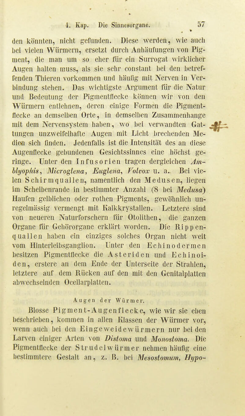 » den könnten, nicht gefunden. Diese werden, wie aiicli Ijci vielen Würmern, ersetzt durch Anliäufungen von Pig- ment, die man um so eher für ein Surrogat wirltliclicr Augen halten muss, als sie sehr constant hei den hetref- fenden Tliiei-en vorkommen und häufig mit Nerven in Ver- hindung stehen. Das wichtigste Argument für die Natur und Bedeutung der Pigmentflecke können wir von den Würmern entlehnen, deren einige Formen die Pigment- flecke an demselben Orte, in demselben Zusammenhange mit dem Nervensystem haben, wo hei verwandten Gat- tungen unzweifelhafte Augen mit Licht brechenden Me- dien sich finden. Jedenfalls ist die Intensität des an diese Augenflecke gebundenen Gesichtssinnes eine höchst ge- ringe. Unter den Infusorien tragen dergleichen Am- blyophis, Microglena, Euglena^ Volvox u. a.. Bei vie- len Schirmquallen, namentlich den Medusen, liegen Im Scheibenrande in bestimmter Anzahl (8 bei Medusa) Haufen gelblichen oder rothen Pigments, gewöhnlich un- regelmässig vermengt mit Kalkkrystallen. Letztere sind von neueren Naturforschern für Otolithen, die ganzen Organe für Gehörorgane erklärt worden. Die Rippen- quallen haben ein einziges solches Organ nicht weit vom Hinterleibsgangiion. Unter den Echinodermen besitzen Pigmentllecke die Asteriden und Echinoi- den, erstere an dem Ende der Unterseite der Strahlen, letztere auf dem Rücken auf den mit den Genitalplatten abwechselnden Ocellarplatlen. Augen der Würmer. Blosse Pigment-Augenflecke, wie wir sie eben beschrieben, kommen in allen Klassen der Würmer vor, wenn auch bei den Eingeweidewürmern nur beiden Larven einiger Arten von Distoma und Monostoma. Die Pigmentflecke der Strudelwürmer nehmen häufig eine l)estimmtere Gestalt an, z. B. i)ei Mesostomum, Hypo-