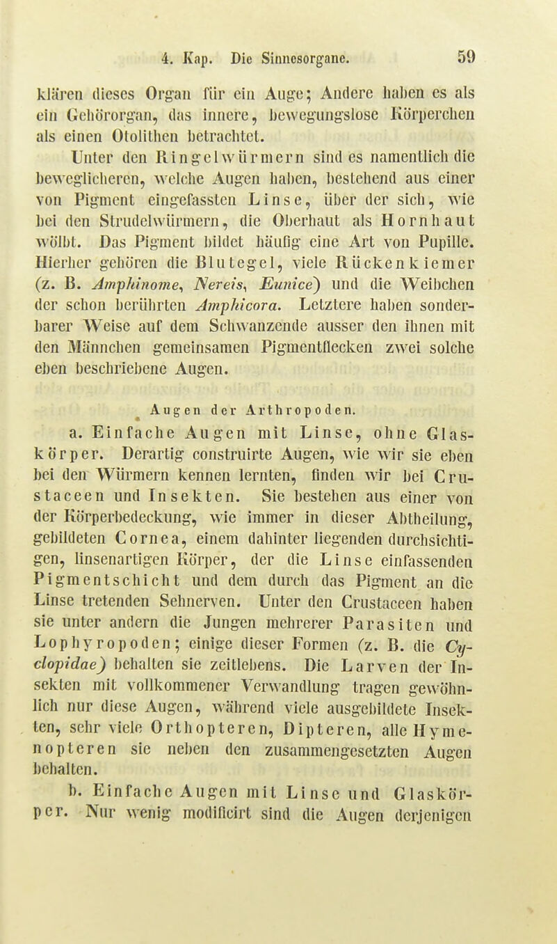 klären dieses Oi'g'au für ein Auge; Andere hal)en es als ein Geliörorgan, das innere, ijewegiingslose Körpcrclien als einen Ololithen betrachtet. Unter den Ringelwürniern sind es namentlich die bewegliclieren, welche Augen haben, bestehend aus einer von Pigment eingefasstcn Linse, über der sich, wie bei den Strudelwürmern, die Oberhaut als Hornhaut wölbt. Das Pigment bildet häufig eine Art von Pupille. Hierher gehören die Blutegel, viele Rücken kiemer (z. B. Amfhinome^ ISereis^ Eunice) und die Weibchen der schon berührten Jmpkicora. Letztere haben sonder- barer Weise auf dem Schwanzende ausser den ihnen mit den Männchen gemeinsamen Pigmentnecken zwei solche eben beschriebene Augen. Augen der Arthropoden. a. Einfache Augen mit Linse, ohne Glas- körper. Derartig construirte Augen, wie wir sie eben bei den Würmern kennen lernten, finden wir bei Cru- staceen und Insekten. Sie bestehen aus einer von der Körperbedeckung, wie immer in dieser Abtheilung, gebildeten Cornea, einem dahinter liegenden durchsichti- gen, linsenartigen Körper, der die Linse einfassenden Pigmentschicht und dem durch das Pigment an die Linse tretenden Sehnerven. Unter den Crustaceen haben sie unter andern die Jungen mehrerer Parasiten und Lopby ropoden; einige dieser Formen (z. B. die Cy- dopidae) behalten sie zeitlebens. Die Larven der In- sekten mit vollkommener Verwandlung tragen gewöhn- lich nur diese Augen, während viele ausgebildete Insek- ten, sehr viele Orthopteren, Dipteren, alleHyme- nopteren sie neben den zusammengesetzten Augen behalten. b. Einfache Augen mit Linse und Glaskör- per. Nur wenig modificirt sind die Augen derjenigen
