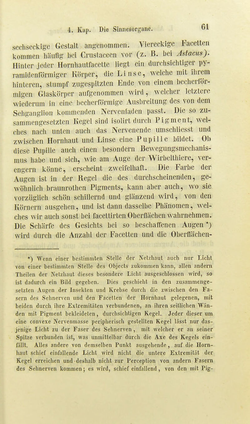 sechseckige Gestalt angenommen. Viereckige Facetten kommen liäiifig l)ei Cruslaceen vor (z. B. bei Jstacus). Hinler jeder Hornhaiitracctte liegt ein durclisiclitiger py- ramidenrörmiger Körper, die Linse, welclie mit llirem hinteren, stumpf zugespitzten Ende von einem Ijecherfdr- migen Glaslvörper aufgenommen wird, welcher letztere wiederum in eine l)ecbcrförmige Ausbreitung des von dem Schganglion kommenden Nervenladen passt. Die so zu- sammengesetzten Kegel sind isolirt durch Pigment, wel- ches nach unten auch das Nervenende umschliesst und zwischen Hornhaut und Linse eine Pupille bildet. Ob diese Pupille auch einen besondern Bewegungsmechanis- mus habe und sich, wie am Auge der Wirbelthiere, ver- engern könne, erscheint zweifelhaft. Die Farbe der Augen ist in der Regel die des durchscheinenden, ge- wöhnlich braunrothen Pigments, kann aber auch, w^o sie vorzüglich schön schillernd und glänzend wird, von den Körnern ausgehen, und ist dann dasselbe Phänomen, wel- ches wir auch sonst bei facettirten Oberflächen wahrnehmen. Die Schärfe des Gesichts bei so beschalfenen Augen*) wird durch die Anzahl der Facetten und die Oberflächen- *) Wenn einer bcslimmten Stelle der Netzhaut auch nur Licht von einer bestimmten Stelle des Objecls zukommen kann, allen andern Theilen der Netzhaut dieses besondere Licht ausgeschlossen mrd, so ist dadurch ein Bild gegeben. Dies geschieht in den zusammenge- setzten Augen der Insekten und Krebse durch die zwischen den Fa- sern des Sehnerven und den Facetten der Hornhaut gelegenen, mit beiden durch ihre Extremitäten verbundenen, an ihren seitlichen Wän- den mit Pigment bekleideten, durchsichtigen Regel. Jeder dieser um eine convexe Nervenmasse peripherisch gestellten Kegel lässt nur das- jenige Licht zu der Faser des Sehnerven , mit welcher er an seiner Spitze verbunden ist, was unmittelbar durch die Axe des Kegels ein- fällt. Alles andere von demselben Punkt ausgehende, auf die Horn- haut schief einfallende Licht wird nicht die untere Extremität der Kegel erreichen und deshalb nicht zur Perception von andern Fasern des Sehnerven kommen; es wird, schief einfallend, von den mit Pig-