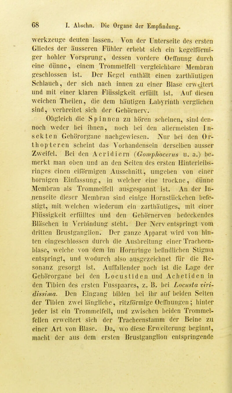 Werkzeuge deuten lassen. Von der Unterseite des ersten Gliedes der äusseren Fühler erhebt sich ein kegeirürmi- ger hohler Vorsprung, dessen vordere OelTnung durch eine dünne, einem Trommelfell vergleichbare Membran geschlossen ist. Der Kegel enthält einen zarlhäuligen Schlauch, der sich nach innen zu einer Blase erweitert und mit einer klaren Flüssigkeit erfüllt ist. Auf diesen weichen Theilen, die dem häutigen Labyrinth verglichen sind, verbreitet sich der Gehörnerv. Obgleich die Spinnen zu hören scheinen, sind den- noch weder bei ihnen, noch bei den allermeisten In- sekten Gehörorgane nachgewiesen. Nur bei den Or- thopteren scheint das Vorhandensein derselben ausser Zweifel. Bei den Acridiern (Gomphocerits u. a.) I)e- merkt man oben und an den Seiten des ersten Hinterleibs- ringes einen eiRirmigen Ausschnitt, umgeben von einer hornigen Einfassung, in welcher eine trockne, dünne Membran als Trommelfell ausgespannt ist. An der In- jienseite dieser 3Iembran sind einige Hornstückchen befe- stigt, mit welchen wiederum ein zarthäutiges, mit einer Flüssigkeit erfülltes und den Gehörnerven bedeckendes Bläschen in Verbindung steht. Der Nerv entspringt vom dritten Brustganglion. Der ganze Apparat wird von hin- ten eingeschlossen durch die Ausl)reitung einer Tracheen- blase, welche von dem im Hornringe l)efindlichen Stigma entspringt, und wodurch also ausgezeichnet für die Re- sonanz gesorgt ist. Auffallender noch ist die Lage der Gehörorgane bei den Locustiden und Achetiden in den Tibien des ersten Fusspaares, z. B. bei Locusta viri- dissima. Den Eingang bilden bei ihr auf beiden Seiten der Tibien zwei längliche, ritzförmige Ocffnungen; hinter jeder ist ein Trommelfell, und zwischen beiden Trommel- fellen erweitert sich der Tracheenstamm der Beine zu einer Art von Blase. Da, wo diese Erweiterung beginnt, macht der aus dem ersten Brustganglion enlspringende