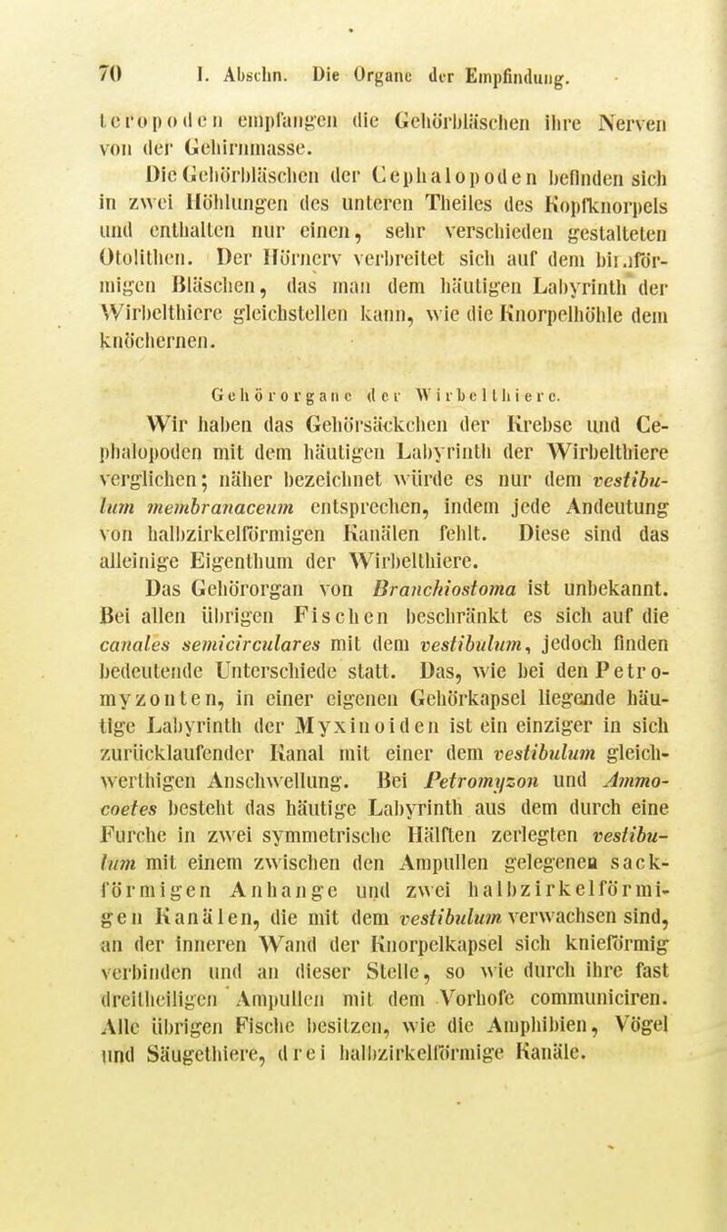 Icropode II emplaiifAcn die Gehörbläsclien ihre Nerven von der Geliiriiinasse. DieGeliörbläsclicii der Cephalopoden l)eflnden sich in zwei Ilöhliingen des unleren Theiies des Kopfknorpels und enlliallcn nur einen, sehr verschieden gestalteten Olülithcn. Der Ilörnerv verbreitet sich auf dem bii.irör- migen Bläschen, das man dem häutigen Lal)yrinth der Wirbelthicre gleichstellen kann, wie die Knorpelhöhle dem knöchernen. Gehörorgane der W i r b e 11 Ii i e r c. Wir haben das Gehörsäckchen der Krebse und Ce- phalopoden mit dem häutigen Labyrinth der Wirbelthiere verglichen; näher bezeichnet ^^ürde es nur dem vestibu- limi 7nembranaceum entsprechen, indem jede Andeutung von halbzirkelRirmigen Kanälen fehlt. Diese sind das alleinige Eigenthum der Wirbelthiere. Das Gehörorgan von Branchiostoma ist unbekannt. Bei allen übrigen Fischen beschränkt es sich auf die canales semicirculares mit dem vestibulum^ jedoch finden bedeutende Unterschiede statt. Das, Avie bei denPetro- myzonten, in einer eigenen Gehörkapsel liegende häu- tige Labyrinth der Myxinoiden ist ein einziger in sich zurücklaufender Kanal mit einer dem vestibulum gleich- werthigen Anschwellung. Bei Petromyzon und Ammo- coefes besteht das häutige Lahyrinth aus dem durch eine Furche in zwei symmetrische Hälften zerlegten vestibu- lum mit einem zwischen den Ampullen gelegenea sack- förmigen Anhange und zwei halbzirkelförmi- gen Kanälen, die mit dem vestibulum verwachsen sinä, an der inneren Wand der Knorpelkapsel sich knieformig verbinden und an dieser Stelle, so wie durch ihre fast dreillieiligen Ami)ulk'n mit dem Vorhofe communiciren. Alle übrigen Fische besitzen, wie die Amphibien, Vögel und Säugethiere, drei halbzirkellormige Kanäle.