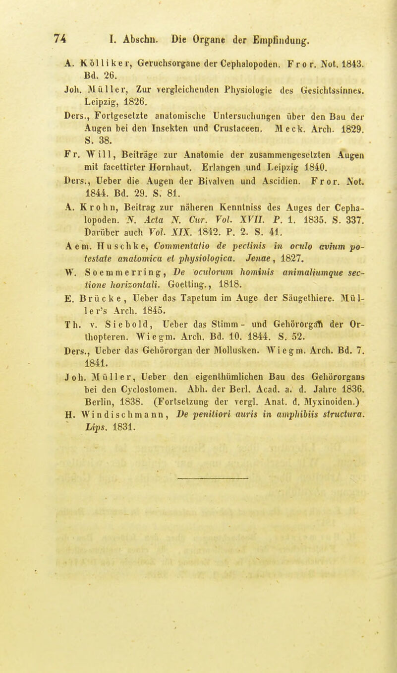 A. Kölliker, Geruchsorgane der Cephalopoden. F r o r. Not. 1843. Bd. 2G. Joli. 3Iiiller, Zur vergleichenden Physiologie des Gesichtssinnes. Leipzig, 1826. Ders., Forlgesetzte anatomische Untersuchungen über den Bau der Augen bei den Insekten und Crustaceen. Meck. Arch. 1829. S. 38. Fr. Will, Beiträge zur Anatomie der zusammengesetzten Augen mit faceltirter Hornhaut. Erlangen und Leipzig 1840. Ders., lieber die Augen der Bivalven und Ascidien. Fror. Not. 1844. Bd. 29. S. 81. A. Krohn, Beitrag zur näheren Kenntniss des Auges der Cepha- lopoden. N. Acta N. Cur. Vol. XVII. P. 1. 1835. S. 337. Darüber auch Vol. XIX. 1842. P. 2. S. 41. Aem. Huschke, Commentatio de pectinis in orulo avium po- iestate anatomica et physiologica. Jenae, 1827. W. Soemmerring, De oculortim hominis animaliumque sec- iione horizonlali. Goetting., 1818. E. Brücke, lieber das Tapctum im Auge der Säugethiere. Mül- ler's Arch. 1845. Th. V. Siebold, lieber das Stimm- und Gehörorgali der Or- thopteren. Wie gm. Arch. Bd. 10. 1844. S. 52. Ders., lieber das Gehörorgan der Mollusken. Wie gm. Arch. Bd. 7, 1841. Joh. Müller, lieber den eigenlhümlichen Bau des Gehörorgans bei den Cyclostomen. Abh. der Berl. Acad. a. d. Jahre 1836. Berlin, 1838. (Fortsetzung der vergl. Anat. d. Mjxinoiden.) H. Wi n dischma nn, I)e peniliori auris in amphibiis stmcUira. Ups. 1831.