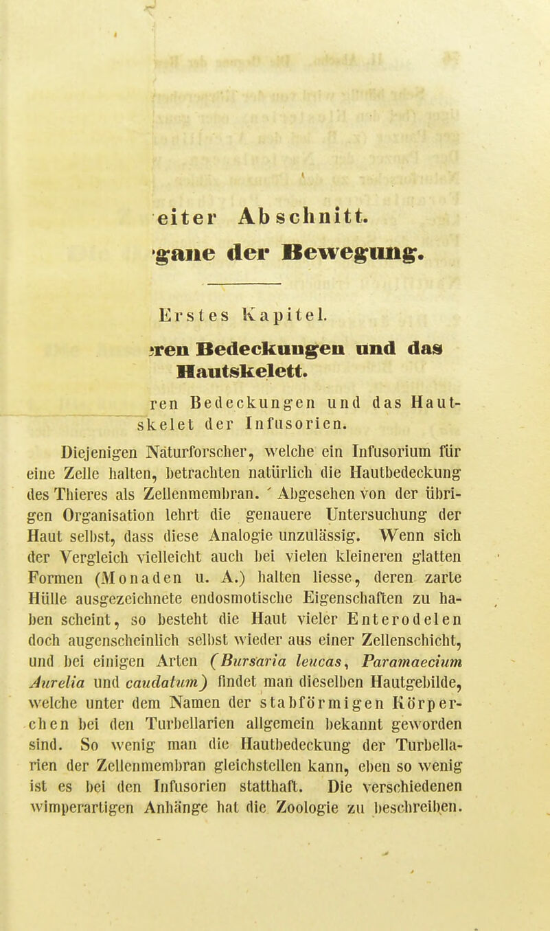 eiter Abschnitt, '^aiie der Beweg^iin^. Erstes Kapitel. ^ren Bedeckung^en und das Hautskelett. ren Bedeckungen und das Haut- skelet der Infusorien. Diejenigen Naturforscher, welclie ein Infusorium für eine Zelle halten, betrachten natürlich die Hautbedeckung des Thieres als Zellenmembran. ' Abgesehen von der übri- gen Organisation lehrt die genauere Untersuchung der Haut sell)st, dass diese Analogie unzulässig. Wenn sich der Vergleich vielleicht auch bei vielen kleineren glatten Formen (Monaden u. A.) halten Hesse, deren zarte Hülle ausgezeichnete endosmotische Eigenschaften zu ha- ben scheint, so besteht die Haut vieler Enterodelen doch augenscheinlich selbst wieder aus einer Zellenschicht, und bei einigen Arten (Bursaria leucas^ Paramaecium Aurelia und caudaUm) findet man dieselben Hautgebilde, welche unter dem Namen der stabförmigen Körper- chen bei den Turbellarien allgemein bekannt geworden sind. So wenig man die Hautbedeckung der Turbella- rien der Zcllcnmembran gleichstellen kann, eben so wenig ist es bei den Infusorien statthaft. Die verschiedenen wimperartigen Anhänge hat die Zoologie zu beschreiben.