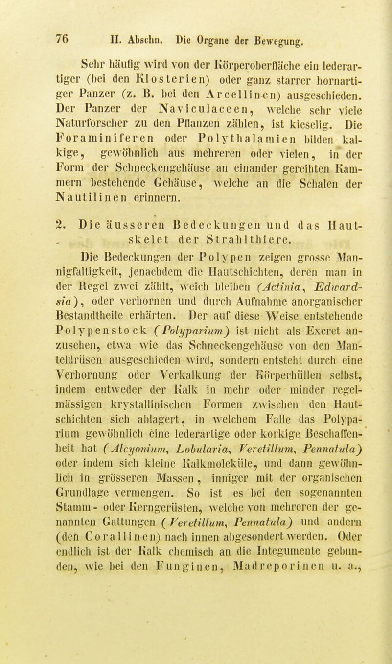 Sehr häufig wird von der Körperoljernäclie ein lederar- liger (bei den Klosterien) oder ganz starrer hornarli- ger Panzer (z. B. bei den Arcellinen) ausgesclneden. Der Panzer der Naviculaceen, welche sehr viele Naturforscher zu den Pflanzen zählen, ist kieselig. Die Foraminiferen oder Polythalamien bilden kal- kige, gewöhnlich aus mehreren oder vielen, in der Form der Schneckengehäuse an einander gereihten Kam- mern bestehende Gehäuse, welche an die Schalen der Nautilincn erinnern. 2. Die äusseren Bedeckungen und das Haut- skelet der Strahlthiere. Die Bedeckungen der Polypen zeigen grosse Man- nigfaltigkeit, jenachdem die Haiitschichten, deren man in der Regel zwei zählt, weich bleiben (Jdinia, Edward- sia), oder verhornen und durch Aufnahme anorganischer Bestandtheile erhärten. Der auf diese Weise entstehende Polypenstock (Folyparium) ist nicht als Excret an- zusehen, etwa wie das Schneckengehäuse von den Mau- teldrüsen ausgeschieden wird, sondern entsteht durch eine Verhornung oder Vei'kalkung der Körperhüllen selbst, indem entweder der Kalk in mehr oder minder regel- mässigen krystallinischcn Formen zwischen den Haut- schichten sich ablagert, in welchem Falle das Polypa- rium gewöhnlich eine lederartige oder koi'kige Bcschaffen- hcit hat (Alcyonium^ Lobularia^ Feretillum, Pennaft/la) oder indem sich kleine Kalkoioleküle, und dann gewöhn- lich in grösseren Massen, inniger mit der organischen Grundlage vermengen. So ist es bei den sogenannten Stamm- oder Kerngerüsteu, welche von mehreren der ge- nannten GaLtungen ( Veretillum, Pennatula) und andern (den C 0 r a 11 i n c n) nach innen abgesondert werden. Oder endlich ist der Kalk chemisch an die Integumentc gebun- den, wie hei den Funginen, Madrcporinen u. a..