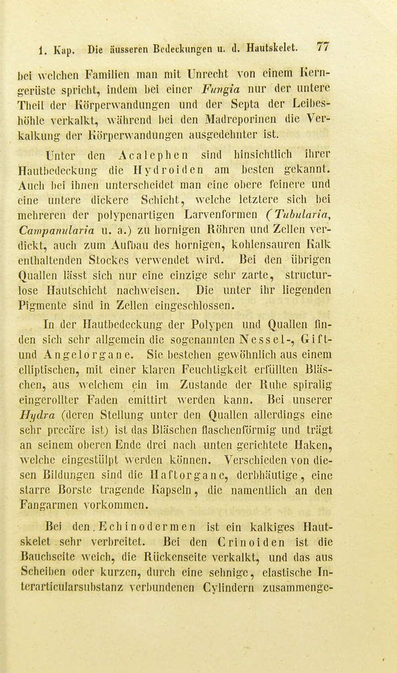 bei welchen Familien man mit Unrecht von einem Kern- geriiste spricht, indem bei einer Fungia nur der untere Theil der Körperwandungen und der Septa der Leibes- höhle verkalkt, während bei den Madreporinen die Ver- kalkung der Körperwandungen ausg:edehnter ist. Unter den x\calephen sind hinsichtlich ihrer Hautl)cdeckung- die Hydroiden am hesten gekannt. Auch hei ihnen unterscheidet man eine obere feinere und eine untere dickere Schicht, welche letztere sich bei mehreren der polypenartigen Larvenformen (Tubularia, Campamdaria u. a.) zu hornigen Röhren und Zellen ver- dickt, auch zum Aufbau des hornigen, kohlensauren Kalk enthaltenden Stockes verwendet wird. Bei den übrigen Quallen lässt sich nur eine einzige sehr zarte, structur- lose Hautschicht nachweisen. Die unter ihr liegenden Pigmente sind in Zellen eingeschlossen. In der Hautbedeckung der Polypen und Quallen fin- den sich sehr allgemein die sogenannten Nessel-, Gift- und Angelorgane. Sie bestehen gewöhnlich aus einem elliptischen, mit einer klaren Feuchtigkeit erfüllten Bläs- chen, aus welchem ein im Zustande der Ruhe spiralig eingerollter Faden emittirt werden kann. Bei unserer Hydra (deren Stellung unter den Quallen allerdings eine sehr precäre ist) ist das Bläschen flaschenrörmig und trägt an seinem oberen Ende drei nach unten gerichtete Haken, welche eingestülpt werden können. Verschieden von die- sen Bildungen sind die Haftorgane, derhhäutige, eine starre Borste tragende Kapseln, die namentlich an den Fangarmen vorkommen. Bei den.Echinodermen ist ein kalkiges Haut- skelet sehr verbreitet. Bei den Crinoiden ist die Bauchseite weich, die Rückenseite verkalkt, und das aus Scheiben oder kurzen, durch eine sehnige, elastische In- terarticularsubstanz verbundenen Cylindern zusammenge-