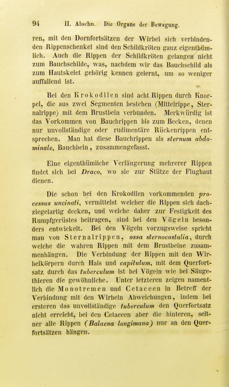 ren, mit den Dornfortsätzen der Wirl)el sich verl)inden- den Rippenschenkel sind den Scliildkrötcn ganz eigentWim- lich. Auch die Rippen der Schildkröten gelange«^ niclit zum Bauchschilde, was, nachdem wir das Bauchschild als zum Hautskelet gehörig kennen gelernt, um so weniger auffallend ist. Bei den Krokodilen sind acht Rippen durch Knor- pel, die aus zwei Segmenten bestehen (Mittelrippe, Ster- nalrippe) mit dem Brustbein verbunden. Merkwürdig ist das Vorkommen von Bauchrippen bis zum Becken, denen nur unvollständige oder rudimentäre Rückenrippen ent- sprechen. Man hat diese Bauchrippen als sternum abdo- minale, Bauchbein, zusammengefasst. Eine eigenthümliche Verlängerung mehrerer Rippen findet sich bei Draco, wo sie zur Stütze der Flughaut dienen. Die schon bei den Krokodilen vorkommenden Pro- cessus uncinati, vermittelst welcher die Rippen sich dach- ziegelartig decken, und welche daher zur Festigkeit des Rumpfgerüstes beitragen, sind bei den Vögeln beson- ders entwickelt. Bei den Vögeln vorzugsweise spricht man von Sternalrippen, ossa sternocostalia, durch welche die wahren Rippen mit dem Brustbeine zusam- menhängen. Die Verbindung der Rippen mit den Wir- belkörpern durch Hals und capUuUim, mit dem Querfort- satz durch das tuberculum ist bei Vögeln wie bei Säuge- thieren die gewöhnliche. Unter letzteren zeigen nament- lich die Monotremen und Cetaceen in Betreff der Verbindung mit den Wirbeln Abweichungen, indem bei erstcren das unvollständige tuberculum den Querfortsatz nicht erreicht, bei den Cetaceen aber die hinteren, selt- ner alle Rippen (Balaena lotigimana) nur an den Quer- fortsätzen hängen.