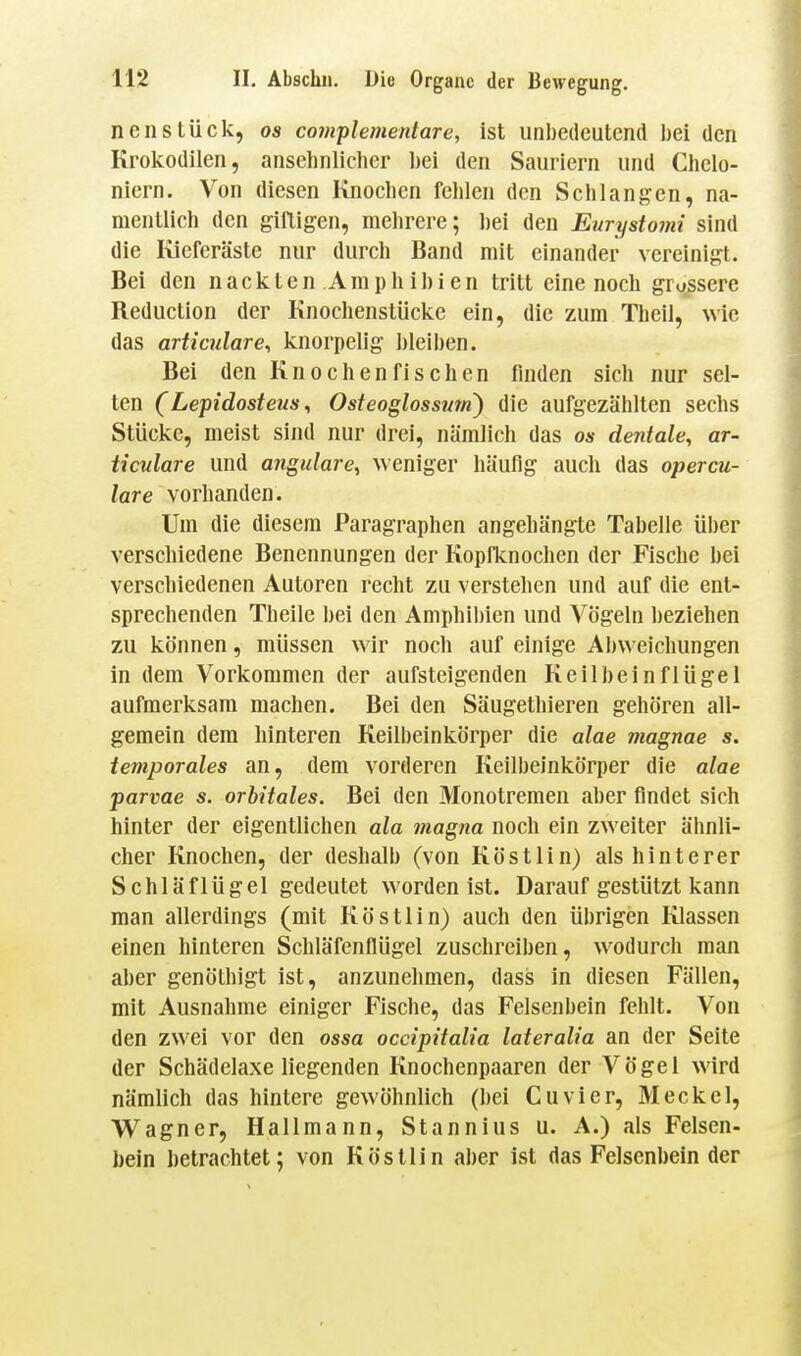 neu Stück, os com^lementare, ist unbedeutend bei den Krokodilen, ansehnlicher hei den Sauriern und Chelo- niern. Von diesen Knochen fehlen den Schlangen, na- mentlich den giftigen, mehrere; bei den Eurystomi sind die Kieferäste nur durch Band mit einander vereinigt. Bei den nackten Amphibien tritt eine noch grossere Reduction der Knochenstücke ein, die zum Theil, wie das articulare, knorpelig bleiben. Bei den Knochenfischen finden sich nur sel- ten (Lepidosteus, Osteoglossmn) die aufgezählten sechs Stücke, meist sind nur drei, nämlich das os dentale, ar- Hculare und angidare, weniger häufig auch das opercu- lare vorhanden. Um die diesem Paragraphen angehängte Tabelle über verschiedene Benennungen der Kopfknochen der Fische bei verschiedenen Autoren recht zu verstehen und auf die ent- sprechenden Theile bei den Amphibien und Vögeln beziehen zu können, müssen wir noch auf einige Abweichungen in dem Vorkommen der aufsteigenden Keilbeinflügel aufmerksam machen. Bei den Säugethieren gehören all- gemein dem hinteren Keilbeinkörper die alae magnae s. temporales an, dem vorderen Keilbeinkörper die alae parvae s. orbitales. Bei den Monotremen aber findet sich hinter der eigentlichen ala magna noch ein zweiter ähnli- cher Knochen, der deshalb (von Köstlin) als hinterer Schläflügel gedeutet worden ist. Darauf gestützt kann man allerdings (mit Köstlin) auch den übrigen Klassen einen hinteren Schläfenflügel zuschreiben, wodurch man aber genöthigt ist, anzunehmen, dass in diesen Fällen, mit Ausnahme einiger Fische, das Felsenbein fehlt. Von den zwei vor den ossa occipitalia lateralia an der Seite der Schädelaxe liegenden Knochenpaaren der Vögel wird nämlich das hintere gewöhnlich (bei Cuvier, Meckel, W^agner, Hallmann, Stannius u. A.) als Felsen- bein betrachtet; von Köstlin aber ist das Felsenbein der
