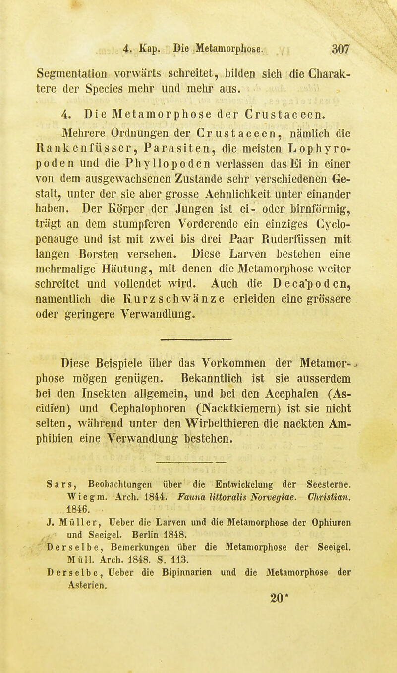 Segmentatioii vorwärts schreitet, hilden sich die Charak- tere der Species mehr und mehr aas. 4. Die Metamorphose der Crustaceen. Mehrere Ordnungen der Crustaceen, nämlich die Rankenfüsser, Parasiten, die meisten Lophyro- p 0de n und die Phy llo po den verlassen das Ei in einer von dem ausgewachsenen Zustande sehr verschiedenen Ge- stalt, unter der sie aber grosse Aehnlichkeit unter einander haben. Der Körper der Jungen ist ei- oder birnförmig, trägt an dem stumpferen Vorderende ein einziges Cyclo- penauge und ist mit zwei bis drei Paar Ruderfüssen mit langen Borsten versehen. Diese Larven bestehen eine mehrmalige Häutung, mit denen die Metamorphose weiter schreitet und vollendet wird. Auch die Deca'poden, namentlich die Kurzschwänze erleiden eine grössere oder geringere Verwandlung. Diese Beispiele über das Vorkommen der Metamer-^ phose mögen genügen. Bekanntlich ist sie ausserdem bei den Insekten allgemein, und bei den Acephalen (As- cidien) und Cephalophoren (Nacktkieraern) ist sie nicht selten, während unter den Wirbelthieren die nackten Am- phibien eine Verwandlung bestehen. Sars, Beobachtungen über die Entwickelung der Seesterne. W i e g m. Arch. 1844. Fauna liltoralis Norvegiae. Chrislian. 1846. J. Müller, lieber die Larven und die Metamorphose der Ophiuren und Seeigel. Berlin 1848. Derselbe, Bemerkungen über die Metamorphose der Seeigel. Müll. Arch. 1848. S. 113. Derselbe, üeber die Bipinnarien und die Metamorphose der Asterien, 20*