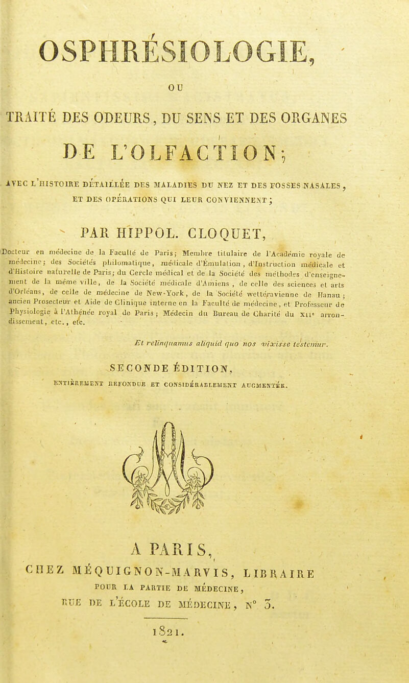 ou TRAITÉ DES ODEURS, DU SENS ET DES ORGANES DE L'OLFACTION, ivEC l'histoire détaillée des maladies du nez et des fosses jvasales, ET DES opérations QUI LEUR CONVlENNEJiT ; - PAR HÎPPOL. GLOQUET, ■Docleur en médecine de la Facullé de Paris; Mem))ie lilulaiie de l'Académie royale de médecine; des Sociétés pliilomatiqiie, médicale d'Éniulalioii , d'instruciion médicale et d'Histoire naturelle de Paris; du Cercle médical et de la Société des méthodes d'enseigne- ment de la même ville, de la Société médicale d'Amiens , de celle des sciences et arts d'Orléans, de celle de médecine de New-York, de la Société wettéj-avienne de Hanau ; ancien Prosecleur et Aide de Clinifjue interne en la Faculté de médecine, et Professeur de' Physiologie à l'Athénée royal de Paris; Médecin du Bureau de Charité du xu= arron- dissement , etc., etc. Et relinqiianuis aliquid quo nos -vix-issc icstciimr. SECONDE ÏÎDITION, J!:ïtikeemeni brfokdoe et considébableuent accmemkk. A PARIS, ( CHEZ MÉQUIGNON-MARVIS, LIBRAIRE POUR LA PARTIE DE MÉDECINE, r.ujî DE l'école de médecine, N° 5. 1821.