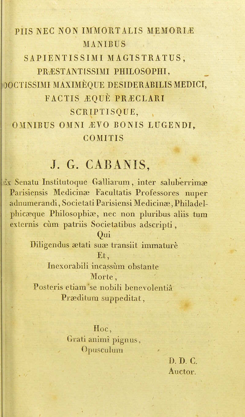 PUS NEC NON IMMORTALIS MEMORL'E MANIBUS , SAPIENTISSIMI MAGTSTRATUS, PRtESTANTISSIMI PHILOSOPHI, )OCTISSIMI MAXIMÈQUE DESIDERABILIS MEDICI, FACTIS .EQUÈ PR^CLARI SCRIPTISQUE, OMNIBUS OMNI ^VO BONIS LUGENDI, COMIÏIS J. G. CABANIS, Ix Senatu Institutoque Galliarum, inter saluberrimae Paiisiensis Medicinse Facultatis Professores nuper adnumerandi, Societati Parisiensi Medicinse, Philadel- phicaeque Philosopbiae, nec non pluribus aliis tum ex ternis cùm patriis Societatibus adscripti, Qui Diligendus aetati suae transiit immature .Et, Inexorabili incassùm obstante Morte, Posteris etiam se nobili benevolentiâ Praeditum suppeditat, Hoc, Grati animî pignus, Opusculuni D. D. C. Auctor.