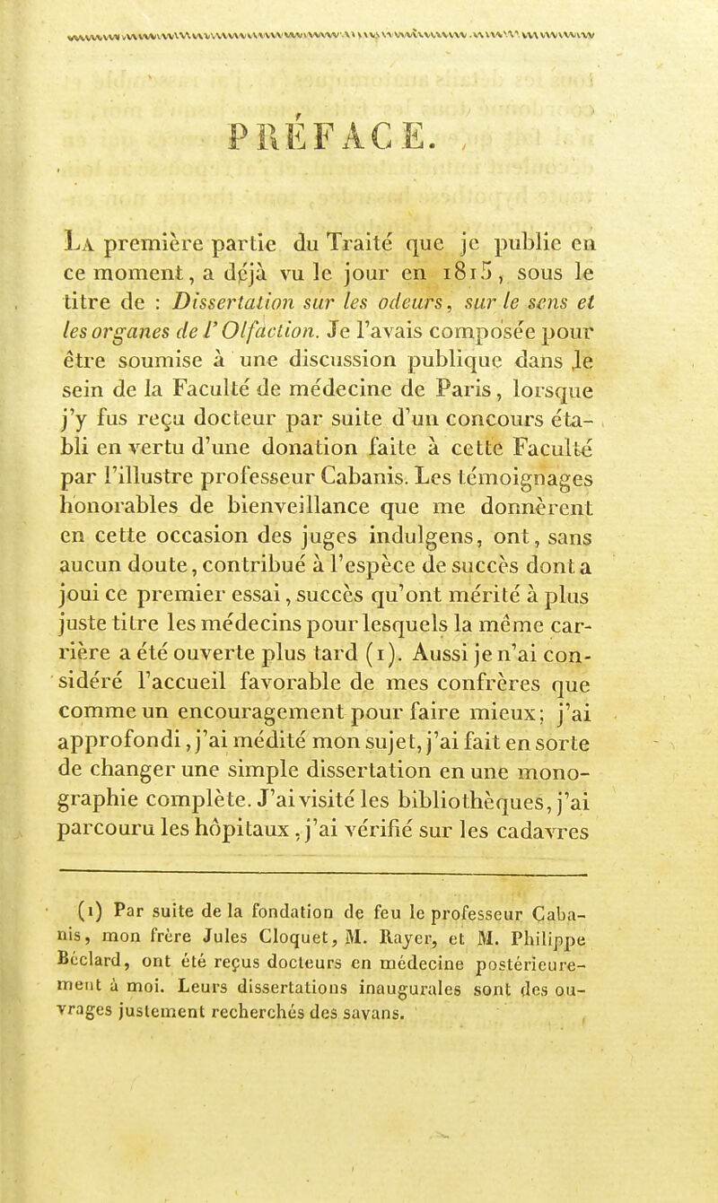 PREFACE. La première partie du Traité que je publie en ce moment, a dpjà vu le jour en i8i5, sous le titre de : Dissertalion sur les odeurs, sur le sens et les organes de T Olfaction. Je l'avais composée pour être soumise à une discussion publique dans Je sein de la Faculté de médecine de Paris, lorsque j'y fus reçu docteur par suite d'un concours éta- bli en vertu d'une donation faite à cette Faculté par l'illustre professeur Cabanis. Les témoignages honorables de bienveillance que me donnèrent en cette occasion des juges indulgens, ont, sans aucun doute, contribué à l'espèce de succès dont a joui ce premier essai, succès qu'ont mérité à plus juste titre les médecins pour lesquels la même car- rière a été ouverte plus tard (i). Aussi je n'ai con- sidéré l'accueil favorable de mes confrères que comme un encouragement pour faire mieux; j'ai approfondi, j'ai médité mon sujet, j'ai fait en sorte de changer une simple dissertation en une mono- graphie complète. J'ai visité les bibliothèques, j'ai parcouru les hôpitaux, j'ai vérifié sur les cadavres (i) Par suite de la fondation de feu le professeur Caba- nis, mon frère Jules Cloquet, M. Rayer, et M. Philippe Béclard, ont été reçus docteurs en médecine postérieure- ment à moi. Leurs dissertations inaugurales sont des ou- vrages justement recherchés des savans.