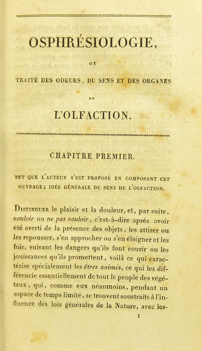 ou TRAITÉ DES ODEURS, DU SENS ET DES ORGANES L'OLFACTION. AnA(V\VVVVVVVW*VVVVVVVVVl/VVVVVVVVVVVVVVVVWAAIV*«^ CHAPITRE PREMIER. BCT QUE l'auteur s'eST PROPOSÉ EN COMPOSANT CET OUVRAGE ; IDÉE GENERALE DU SENS DE l'olFACTION. Distinguer le plaisir et la douleur, et, par suite, vouloir ou ne pas vouloir, c'est-à-dire après avoir été averti de la présence des objets, les attirer ou les repousser, s'en approcher ou s'en éloigner et les fuir, suivant les dangers qu'ils font courir ou les jouissances qu'ils promettent, voilà ce qui carac- térise spécialement les êtres animés, ce qui les dif- férencie essentiellement de tout le peuple des végé- taux , qui, comme eux néanmoins, pendant un espace de temps limité, se trouvent soustraits à l'in- fluence des lois générales de la Nature, avec les-