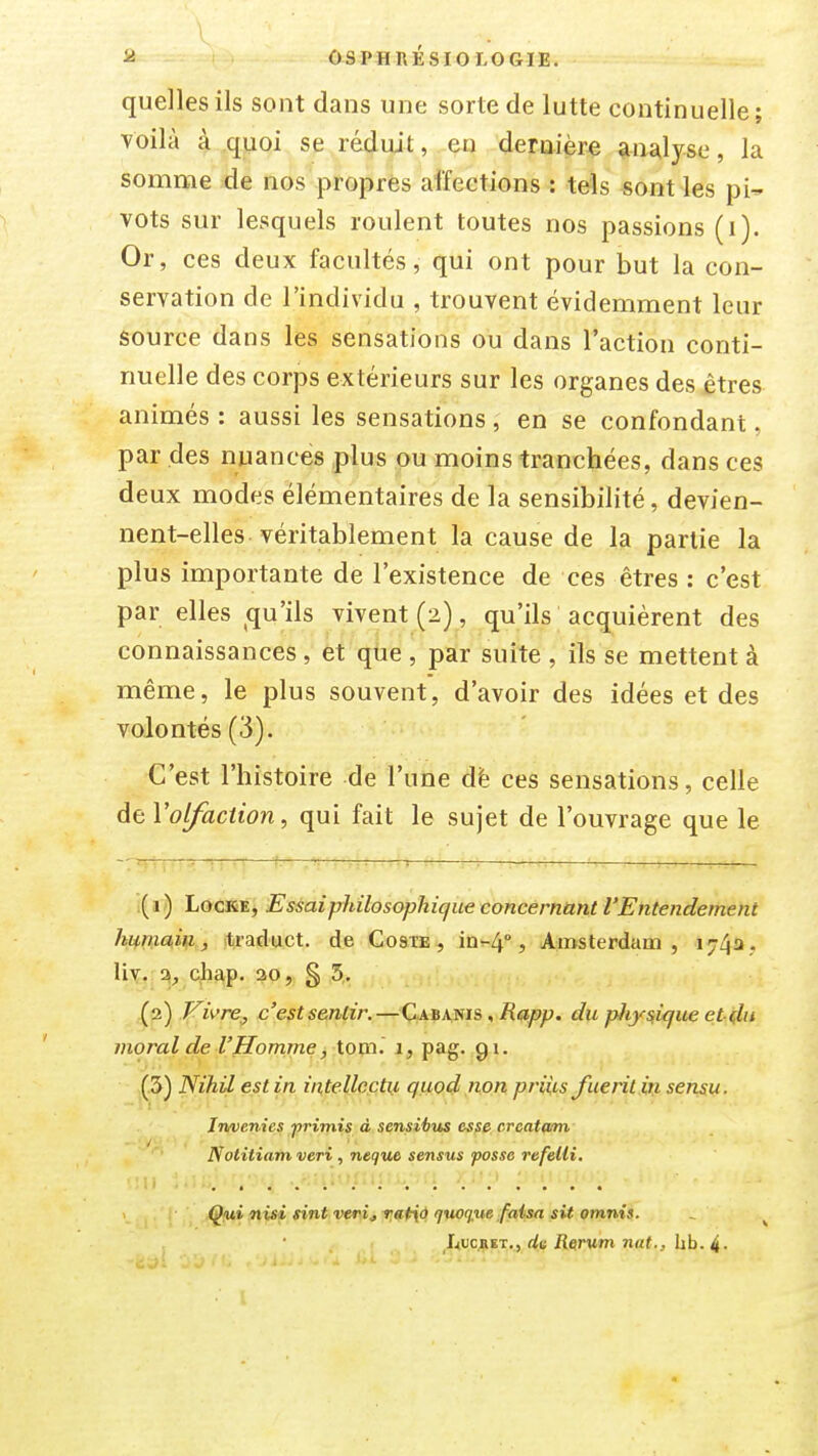 quelles ils sont dans une sorte de lutte continuelle; roilà à quoi se rédait, en dernière ^nj^lyse, la somme de nos proprès affections : tels sont les pi^ vots sur lesquels roulent toutes nos passions (i). Or, ces deux facultés, qui ont pour but la con- servation de l'individu , trouvent évidemment leur source dans les sensations ou dans l'action conti- nuelle des corps extérieurs sur les organes des êtres animés : aussi les sensations, en se confondant, par des nuances plus ou moins tranchées, dans ces deux modes élémentaires de la sensibilité, devien- nent-elles véritablement la cause de la partie la plus importante de l'existence de ces êtres : c'est par elles ^qu'ils vivent (2), qu'ils acquièrent des connaissances , et que , par suite , ils se mettent à même, le plus souvent, d'avoir des idées et des volontés (3). C'est l'histoire de l'une dè ces sensations, celle de Volfaciion, qui fait le sujet de l'ouvrage que le LoGKE^ Essai philosophique concernant l'Entendement huniotm, itraduct. de Coste , in^4'', Amsterdam, 174a,. Uy- Cjh^p. ao, g 3. (2) Vivre, c'est sentir.—Qabanis ,/{«ï/sip. du piiysiqueet-dii moral de l'Homme, totn. 1, pag. gi. (5) Nihil est in intellcctij, quod.non priùs fueritin. sensu. Inventes ■primis à sensihus esse crcatam Nolitiam veri , neque sensus passe refelli. nisi sint v«rifXct\o quoqite faisa sit omnis. I^uc^ïT,, du Rerum mit., lib. 4-