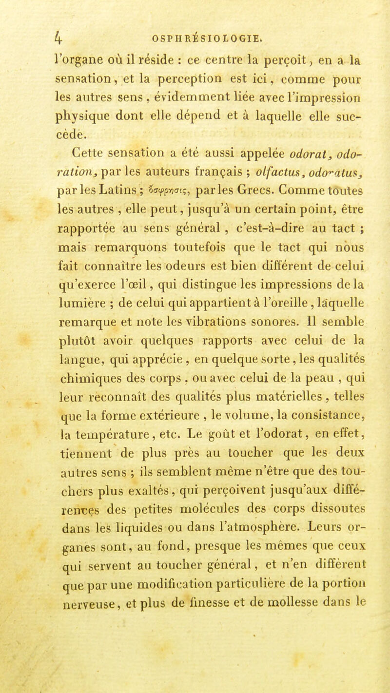 l'organe où il réside : ce centre la perçoit, en a la sensation, et la perception est ici, comme pour les autres sens , évidemment liée avec l'impression physique dont elle dépend et à laquelle elle suc- cède. Cette sensation a été aussi appelée odorat, odo- ï^aftan^ par les auteurs français ; olfactus, odo'^atuSj par les Latins ; oafpnatg, parles Grecs. Comme toutes les autres , elle peut, jusqu'à un certain point, être rapportée au sens général , c'est-à-dire au ta;ct ; mais remarquons toutefois que le tact qui nous fait connaître les odeurs est bien différent de celui qu'exerce l'œil, qui distingue les impressions delà lumière ; de celui qui appartient à l'oreille, laquelle remarque et note les vibrations sonores. Il semble plutôt avoir quelques rapports avec celui de la langue, qui apprécie , en quelque sorte, les qualités chimiques des corps , ou avec celui de la peau , qui leur reconnaît des qualités plus matérielles , telles que la forme extérieure , le volume, la consistance, la température, etc. Le goût et l'odorat, en effet, tiennent de plus près au toucher que les deux autres sens ; ils semblent même n'être que des tou- chers plus exaltés, qui perçoivent jusqu'aux diffé- rences des petites molécules des corps dissoutes dans les liquides ou dans l'atmosphère. Leurs or- ganes sont, au fond, presque les mêmes que ceux qui servent au toucher général, et n'en diffèrent que par une modification particulière de la portion nerveuse, et plus de finesse et de mollesse dans le