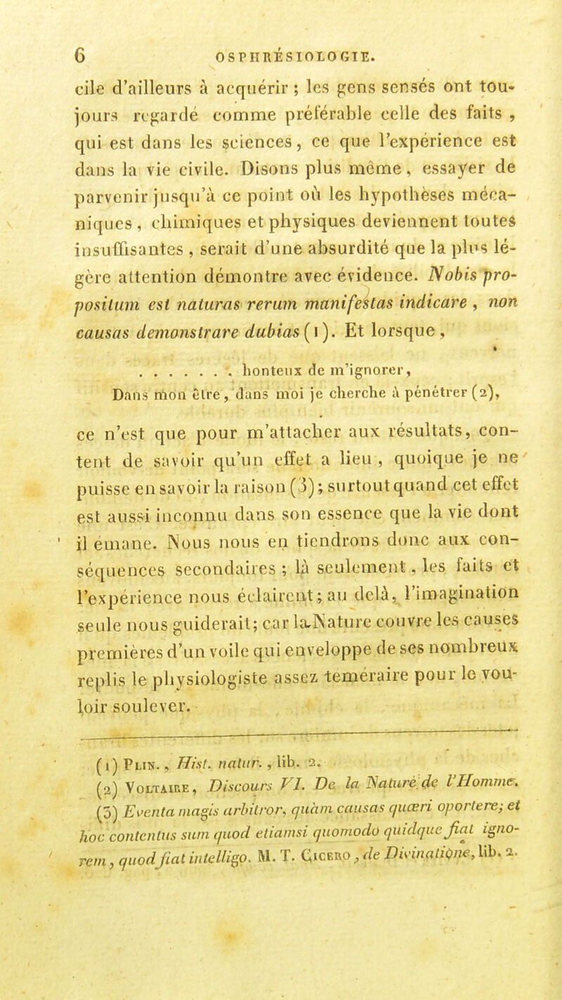 cile d'ailleurs à acquérir; les gens sensés ont tou- jours regardé comme préférable celle des faits , qui est dans les sciences, ce que l'expérience est dans la vie civile. Disons plus même, essayer de parvenir jusqu'à ce point où les hypothèses méca- niques, chimiques et physiques deviennent touteâ insuffisantes , serait d'une absurdité que la plus lé- gère attention démontre avec évidence. Nobis pro- posilum est naiuras rerum manifestas indicare , non causas demanstrare dubias[\). Et lorsque, honteux de m'ignorer, Dans rtiôn Être, dans moi je cherche i\ pénétrer (2), ce n'est que pour m'attacher aux résultats, con- tent de savoir qu'un effet a heu, quoique je. ne ' puisse en savoir la raison (3); surtout quand cet effet est aussi inconnu dans son essence que la vie dont il émane. Nous nous en tiendrons donc aux con- séquences secondaires ; là seulement, les faits et l'expérience nous éclaireiit ; au delà, l'imagination seule nous guiderait; car la,Nature couvre les causes premières d'un voile qui enveloppe de ses nombreux replis le physiologiste assez téméraire pour lo vou- loir soulever. (1) PuN., Hist. natiir., lih. 2. (2) Voltaire, Discours FI. I>a la Natiiré.de l'Homme, (5) Eventa magis arbitror, qiihm causas quœri oportere; et hoc contentus snm quod eliamsi quomodo quidqitejial igno- rem,quodfiatiuielligo. M. T. Qicero,mw.fï/iC'W,Ub. 2.