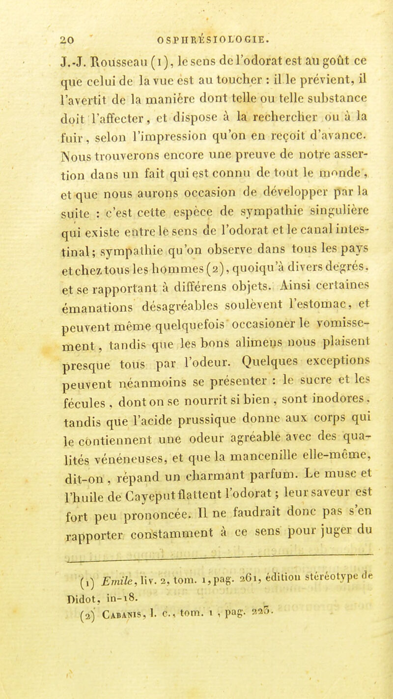 J.-J. Rousseau (i), le sens de l'odorat est au goût ce que celui de la vue est au toucher : il.le prévient, il l'avertit de la manière dont telle ou telle substance doit l'affecter, et dispose à là rechercher ou à la fuir, selon l'impression qu'on en reçoit d'avance. Kous trouverons encore une preuve de notre asser- tion dans un fait qui est connu de tout le mnnde , et que nous aurons occasion de développer parla suite : c'est cette espèce de sympathie singulière qui existe entre le sens de l'odorat et le canal intes- tinal; sympathie qu'on observe dans tous les pays et chez tous les hommes (2), quoiqu'à divers degrés, et se rapportant à différens objets. Ainsi certaines émanations désagréables soulèvent l'estomac, et peuvent même quelquefois occasioner le vomisse- ment , tandis que les bons alimens nous plaisent presque tous par l'odeur. Quelques exceptions peuvent néanmoins se préseuter : le sucre et les fécules , dont on se nourrit si bien , sont inodores, tandis que l'acide prussique donne aux corps qui le contiennent une odeur agréable avec des qua- lités vénéneuses, et que la mancenille elle-même, dit-on , répand un charmant parfum. Le musc et l'huile de Cayeput flattent l'odorat ; leur saveur est fort peu prononcée. Il ne faudrait donc pas s'en rapporter constamment à ce sens pour juger du (,) Emile, Mv. 2, tom. i,pag. 261, édition stéréotype Didot, in-i8. (3) Cabanis, 1. c, tom. i , pag. aaS-