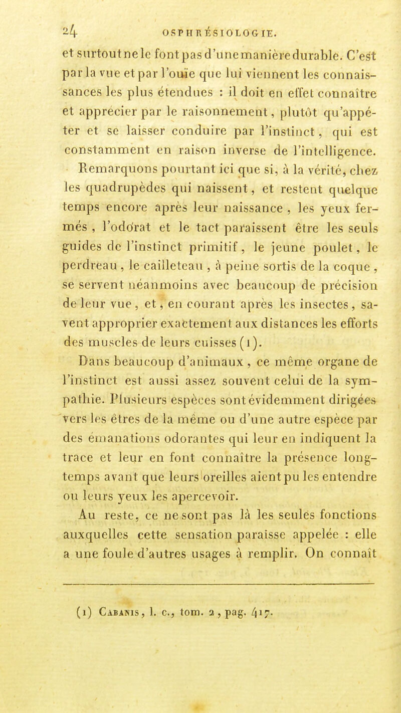 etsurtoutnele fontpasd'unemanièredurable. C'est parla vue et par l'ouïe que lui viennent les connais- sances les plus étendues : il doit en elïet connaître et apprécier par le raisonnement, plutôt qu'appé- ter et se laisser conduire par l'instinct, qui est constamment en raison inverse de l'intelligence. Remarquons pourtant ici que si, à la vérité, chez les quadrupèdes qui naissent, et restent quelque temps encore après leur naissance , les yeux fer- més , l'odorat et le tact paraissent être les seuls guides de l'instinct primitif, le jeune poulet, le perdreau , le cailleteau , à peine sortis de la coque , se servent néanmoins avec beaucoup de précision de leur vue , et ^ en courant après les insectes, sa- vent approprier exactement aux distances les efforts des muscles de leurs cuisses (i). Dans beaucoup d'animaux , ce même organe de l'instinct est aussi assez souvent celui de la sym- pathie. Plusieurs espèces sont évidemment dirigées vers les êtres de la même ou d'une autre espèce par des émanations odorantes qui leur en indiquent la trace et leur en font connaître la présence long- temps avant que leurs oreilles aient pu les entendre ou leurs yeux les apercevoir. Au reste, ce ne sont pas là les seules fonctions auxquelles cette sensation paraisse appelée : elle a une foule d'autres usages à remplir. On connaît