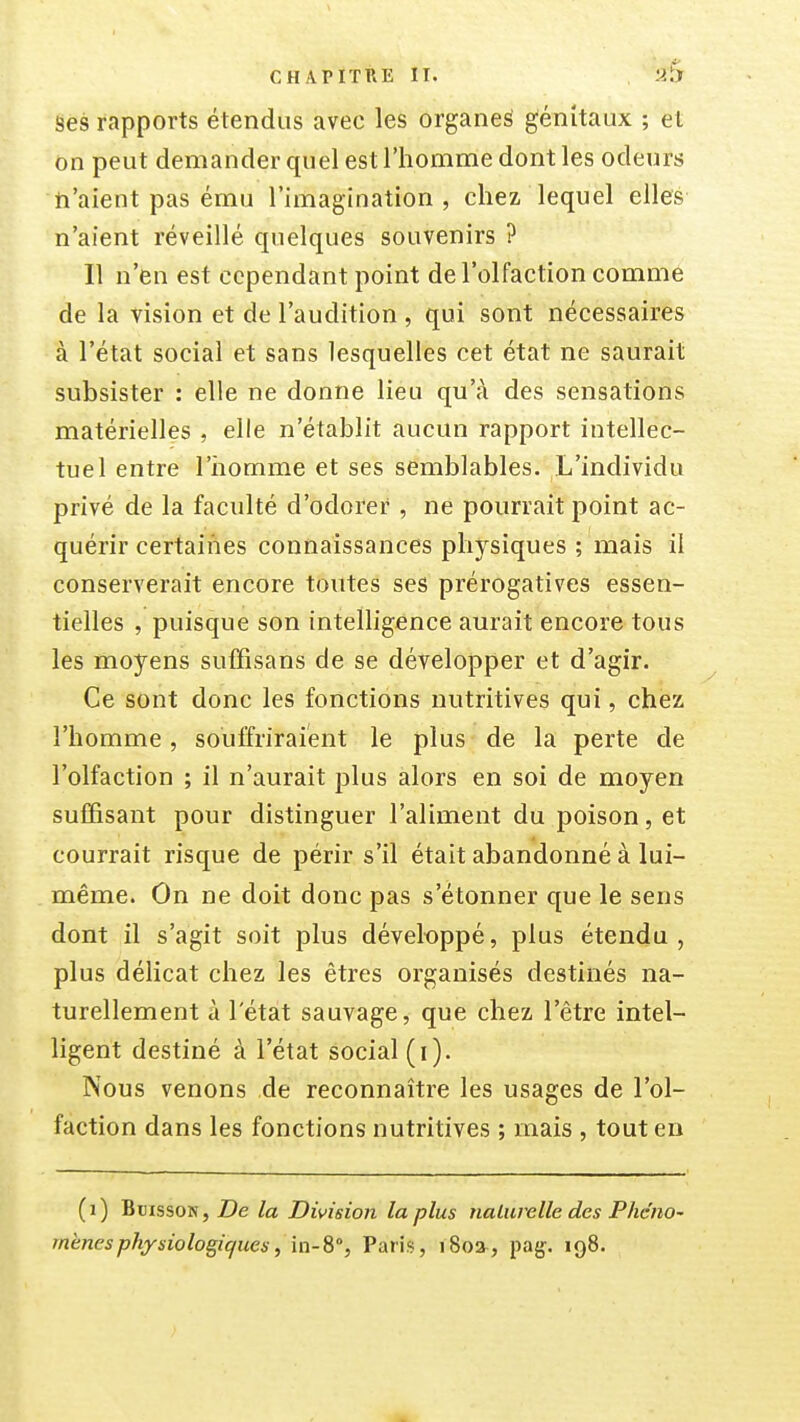 ses rapports étendus avec les organes génitaux ; et on peut demander quel est l'homme dont les odeurs ti'aient pas ému l'imagination, chez lequel elles n'aient réveillé quelques souvenirs ? 11 n'en est cependant point de l'olfaction commé de la vision et de l'audition , qui sont nécessaires à l'état social et sans lesquelles cet état ne saurait subsister : elle ne donne lieu qu'à des sensations matérielles , elle n'établit aucun rapport intellec- tuel entre l'iiomme et ses semblables. L'individu privé de la faculté d'odorer , ne pourrait point ac- quérir certaines connaissances physiques ; mais il conserverait encore toutes ses prérogatives essen- tielles , puisque son intelligence aurait encore tous les moyens suffisans de se développer et d'agir. Ce sont donc les fonctions nutritives qui, chez l'homme, souffriraient le plus de la perte de l'olfaction ; il n'aurait plus alors en soi de moyen suffisant pour distinguer l'aliment du poison, et courrait risque de périr s'il était abandonné à lui- même. On ne doit donc pas s'étonner que le sens dont il s'agit soit plus déveltjppé, plus étendu, plus délicat chez les êtres organisés destinés na- turellement à l'état sauvage, que chez l'être intel- ligent destiné à l'état social (i). Nous venons de reconnaître les usages de l'ol- faction dans les fonctions nutritives ; mais , tout en (i) Buisson, T)e la Division la plus naLurelle des Phéno- mènes physiologiques ^ in-8% Paris, i8o», pag. 198.