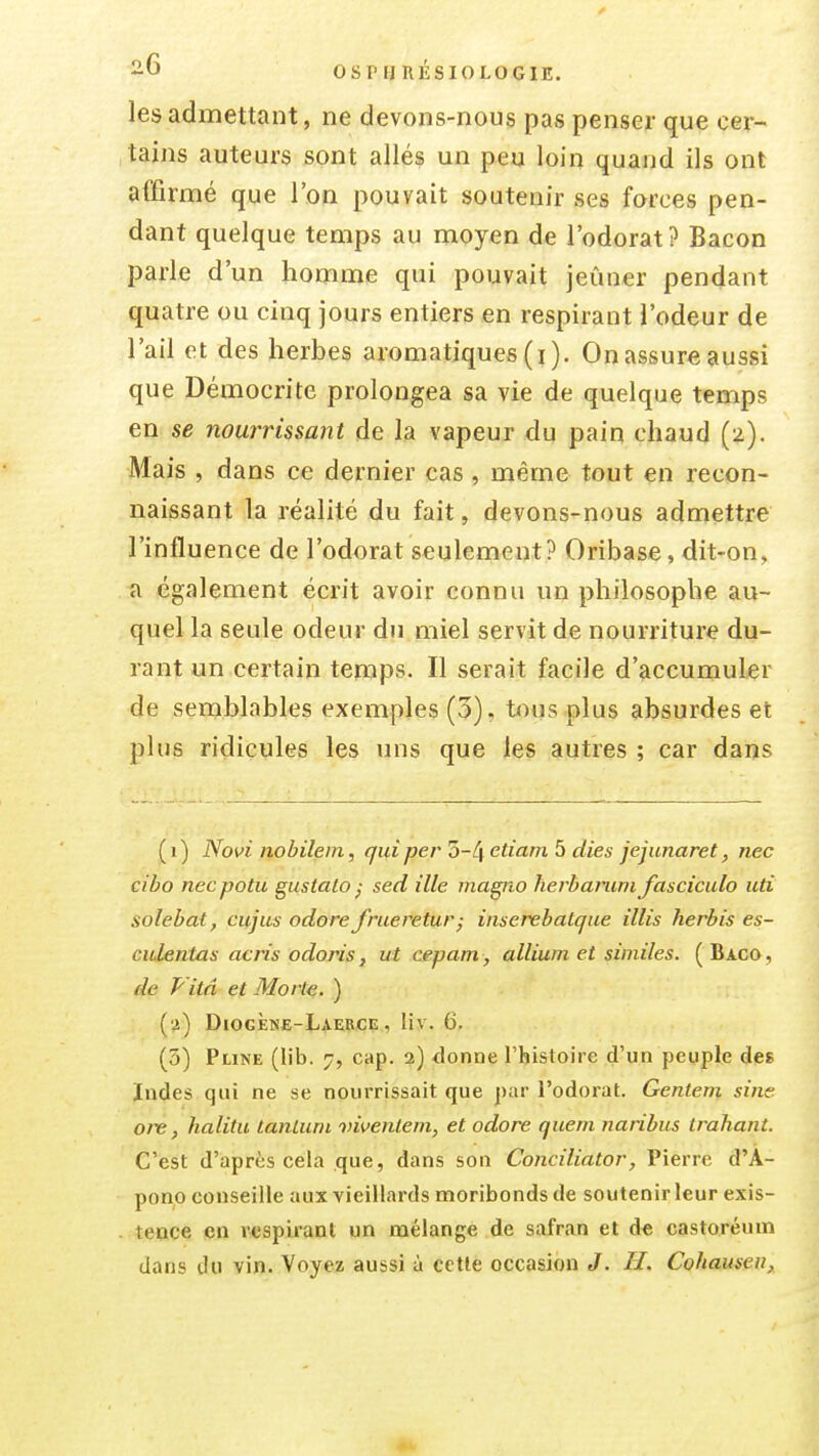 les admettant, ne devons-nous pas penser que cer- tains auteurs sont allés un peu loin quand ils ont affirmé que l'on pouvait soutenir ses forces pen- dant quelque temps au moyen de l'odorat? Bacon parle d'un homme qui pouvait jeûner pendant quatre ou cinq jours entiers en respirant l'odeur de l'ail et des herbes aromatiques(i). Onassureaussi que Démocrite prolongea sa vie de quelque temps en se nourrissant de la vapeur du pain chaud (z). Mais , dans ce dernier cas, même tout en recon- naissant la réalité du fait, devons-nous admettre l'influence de l'odorat seulement? Oribase, dit-on, a également écrit avoir connu un philosophe au- quel la seule odeur du miel servit de nourriture du- rant un certain temps. Il serait facile d'accumuler de semblables exemples (3), tous plus absurdes et plus ridicules les uns que les autres ; car dans ( I ) Novi nobilem, qui per 3-4 etiam 5 dies jejunaret, nec cibo necpotu gustalo ^ sed ille magiio herbanini fasciculo uti solebat, ciijus odore frueretur; inserebatque illis herbis es- culentas acris odoris, ut cepam , allium et siiniles. ( Baco, de Vitâ et Morte. ) (•i) Diogène-Laebce , liv. 6. (5) Pline (lib. 7, cap. 2) donne l'histoire d'un peuple des Indes qui ne se nourrissait que par l'odorat. Genteni sine ore, halitu tanluni vivenlem, et odore quem naribus trahant. C'est d'après cela que, dans son Conciliator, Pierre d'A- pono conseille aux vieillards moribonds de soutenir leur exis- tence en respirant un mélange de safran et d* castoréum dans du vin. Voyez aussi à cette occasion J. H. Cohauseii,