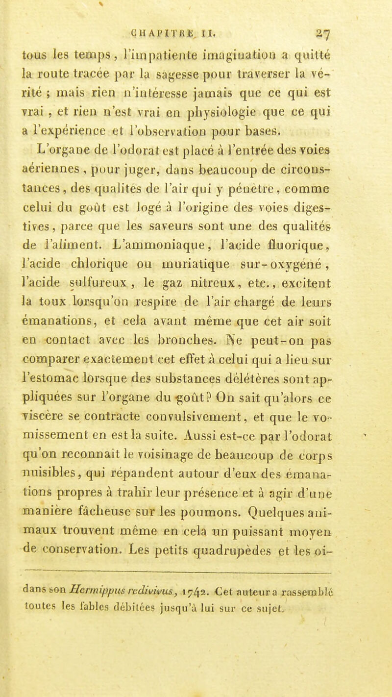 tous les temps, l'iuipatiente imagiuatioa a quitté la route tracée par la sagesse pour traverser la vé- rité ; mais rien n'intéresse jamais que ce qui est vrai , et rien n'est vrai en physiologie que ce qui a l'expérience et l'observation pour bases. L'organe de l'odorat est placé à l'entrée des voies aériennes , pour juger, dans beaucoup de circons- tances, des qualités de l'air qui y pénètre, comme celui du goût est logé à l'origine des voies diges- tives, parce que les saveurs sont une des qualités de J'aiiment. L'ammoniaque, l'acide fluorique, l'acide chlorique ou muriatique sur-oxygéné, l'acide sulfureux, le gaz nitreux, etc., excitent la toux lorsqu'on respire de l'air chargé de leurs émanations, et cela avant même que cet air soit en contact avec les bronches. He peut-on pas comparer exactement cet effet à celui qui a lieu sur l'estomac lorsque des substances délétères sont ap- pliquées sur l'organe du «goût? On sait qu'alors ce viscère se contracte convulsivement, et que le vo- missement en est la suite. Aussi est-ce par l'odorat qu'on reconnaît le voisinage de beaucoup de corps nuisibles, qui répandent autour d'eux-des émana- tions propres à trahir leur présence et â agir d'une manière fâcheuse sur les poumons. Quelques ani- maux trouvent même en cela un puissant moyen de conservation. Les petits quadrupèdes et les oi- dam 60n JETermippus redivivus, 1742. Cet auteur a rasseqabîé toutes les fables débitées jusqu'à lui sur ce sujet.